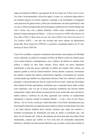 etapas da trajetória de Marins, cuja aparição de Zé do Caixão em À Meia-Noite Levarei
Tua Alma é necessariamente o divisor de águas. A nosso ver, a primeira etapa retrata o
seu modesto ingresso no cinema, enquanto a segunda, a sua assimilação e consagração
como precursor do gênero horror, rótulo que consideramos um tanto questionável, uma
vez que os filmes protagonizados pelo personagem estabelecem um estreito diálogo não
com o horror, mas com o gênero fantástico. Sendo assim, estudaremos os quatro
primeiros longas-metragens de Marins – A Sina do Aventureiro (1959), Meu Destino em
Tuas Mãos (1963), À Meia-Noite Levarei Tua Alma (1964) e Esta Noite Encarnarei no
Teu Cadáver (1967) –, isto não sem resvalar pelo único registro da adolescência
preservado, Reino Sangrento (1949-50), e a primeira e inacabada tentativa em 35 mm,
Sentença de Deus (1955-56).


Como fora ressaltado, a proposta inicialmente apresentada como pesquisa de Mestrado
recaía, sobretudo, na análise da recepção de filmes de Marins a partir da relação destes
com eventos históricos contemporâneos, com o objetivo de delinear as relações entre
política e estética na obra deste cineasta. Nosso intuito era trazer importante
contribuição a uma área pouco explorada no âmbito dos estudos sobre cinema, em
especial, quando se trata de cinema brasileiro. Porém, durante o percurso, terminamos
por ampliar o quadro das análises anteriormente sugeridas, enveredando por assuntos
correlacionados que também nos despertaram interesse. Entre eles sobressai o modo de
produção e comercialização das fitas do criador de Zé do Caixão. Ainda que não tenham
sido tratadas de forma aprofundada, acreditamos que a exposição destes dados contêm
certo ineditismo, uma vez que as poucas pesquisas acadêmicas que buscam melhor
compreender a figura deste diretor no panorama do nosso cinema dão mais relevância à
análise estética e estilística de sua obra, ignorando esta vertente, ou simplesmente
reproduzem o discurso contido na biografia Maldito – A vida e obra de José Mojica
Marins, o Zé do Caixão, escrita por André Barcinski e Ivan Finotti. Reconhecemos que
esta biografia represente um importante passo dado no intuito de tentar lançar luzes para
a até então obscura trajetória deste cineasta, iniciativa que exigiu um exaustivo e
meritório levantamento de informações por parte de ambos os jornalistas que, vale
dizer, nos foi bastante útil. Todavia, discordamos da forma pela qual estes dados foram
interpretados, aspecto que confere ao livro uma série de constatadas imprecisões
históricas e aferições um tanto quanto falaciosas, que, em parte, servem para atender ao



                                                                                      14
 