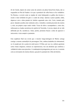 Zé do Caixão, depois de comer carne de carneiro em plena Sexta-Feira Santa, não se
resguardou no Dia de Finados e eis que o prenúncio da velha bruxa se faz verdadeiro.
Na floresta, o coveiro sente as rajadas de vento balançando os galhos das árvores e
escuta o miar estridente do gato e o canto da coruja. Apressa o passo quando, então,
depara-se com a alma penada de Antônio segurando uma vela. Corre, tomado pelo
pavor. Quando acredita estar realmente salvo, vislumbra a temida procissão dos mortos
e, nela, seu próprio corpo sendo velado. Vozes do além o acompanham e, entre elas,
sobressaem as risadas sarcásticas do espírito de Terezinha. A jovem, depois de ter sido
deflorada por Zé, suicidou-se. Antes, porém, prometeu buscar a alma do agressor à
meia-noite e viera cumprir o juramento.


Esta seqüência final nos revela que o terceiro longa-metragem de Marins carrega
consigo a mesma contradição do personagem. Este, embora desdenhe do sobrenatural,
se vê acuado por ele a ponto de sentir pavor. O filme, por sua vez, embora questione
certos rituais religiosos, místicos ou supersticiosos, traz um desfecho que confirma a
validade de todos esses preceitos. A condenação do protagonista, por sua vez, é coerente
com as convenções do cinema clássico, que prevê a punição dos vilões da história.




                                                                                    141
 