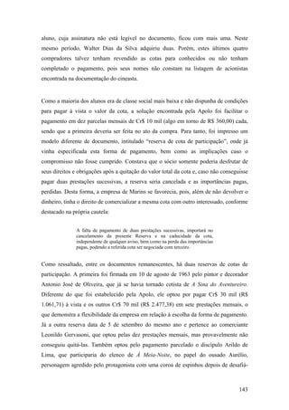 aluno, cuja assinatura não está legível no documento, ficou com mais uma. Neste
mesmo período, Walter Dias da Silva adquiriu duas. Porém, estes últimos quatro
compradores talvez tenham revendido as cotas para conhecidos ou não tenham
completado o pagamento, pois seus nomes não constam na listagem de acionistas
encontrada na documentação do cineasta.


Como a maioria dos alunos era de classe social mais baixa e não dispunha de condições
para pagar à vista o valor da cota, a solução encontrada pela Apolo foi facilitar o
pagamento em dez parcelas mensais de Cr$ 10 mil (algo em torno de R$ 360,00) cada,
sendo que a primeira deveria ser feita no ato da compra. Para tanto, foi impresso um
modelo diferente de documento, intitulado “reserva de cota de participação”, onde já
vinha especificada esta forma de pagamento, bem como as implicações caso o
compromisso não fosse cumprido. Constava que o sócio somente poderia desfrutar de
seus direitos e obrigações após a quitação do valor total da cota e, caso não conseguisse
pagar duas prestações sucessivas, a reserva seria cancelada e as importâncias pagas,
perdidas. Desta forma, a empresa de Marins se favorecia, pois, além de não devolver o
dinheiro, tinha o direito de comercializar a mesma cota com outro interessado, conforme
destacado na própria cautela:


               A falta de pagamento de duas prestações sucessivas, importará no
               cancelamento da presente Reserva e na caducidade da cota,
               independente de qualquer aviso, bem como na perda das importâncias
               pagas, podendo a referida cota ser negociada com terceiro.


Como ressaltado, entre os documentos remanescentes, há duas reservas de cotas de
participação. A primeira foi firmada em 10 de agosto de 1963 pelo pintor e decorador
Antonio José de Oliveira, que já se havia tornado cotista de A Sina do Aventureiro.
Diferente do que foi estabelecido pela Apolo, ele optou por pagar Cr$ 30 mil (R$
1.061,71) à vista e os outros Cr$ 70 mil (R$ 2.477,38) em sete prestações mensais, o
que demonstra a flexibilidade da empresa em relação à escolha da forma de pagamento.
Já a outra reserva data de 5 de setembro do mesmo ano e pertence ao comerciante
Leonildo Gervasoni, que optou pelas dez prestações mensais, mas provavelmente não
conseguiu quitá-las. Também optou pelo pagamento parcelado o discípulo Arildo de
Lima, que participaria do elenco de À Meia-Noite, no papel do ousado Aurélio,
personagem agredido pelo protagonista com uma coroa de espinhos depois de desafiá-



                                                                                     143
 
