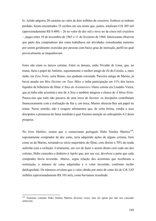 lo. Arildo adquiriu 20 cautelas no valor de dois milhões de cruzeiros. Embora se tenham
perdido, foram encontrados 35 recibos em seu nome que, juntos, totalizam Cr$ 305 mil
(aproximadamente R$ 8.400) – 26 no valor de dez mil e nove no de cinco mil cruzeiros
–, pagos entre 10 de novembro de 1963 e 11 de fevereiro de 1964. Interessante observar
que parte dos compradores das cotas trabalhava em atividades consideradas menores
por serem geralmente exercidas por pessoas com baixo grau de instrução, perfil no qual
provavelmente se enquadravam.


Estes não eram os únicos cotistas. Entre os demais, estão Nivaldo de Lima, que, na
trama, faria o papel de Antônio, supostamente o melhor amigo de Zé do Caixão, e, mais
tarde, em Esta Noite, seria Bruno, seu ajudante corcunda. Parceiro antigo de Marins, já
havia atuado em Meu Destino em Tuas Mãos e tinha participação em 11% dos lucros
líquidos de bilheteria do filme A Sina do Aventureiro. Outro cotista era Leandro Vieira,
que já tinha sido acionista e ator de A Sina e também integrou o elenco de À Meia-Noite.
Parece-nos que tudo não passava de uma troca de favores: os discípulos contribuíam
financeiramente com a realização da fita e, em troca, Marins oferecia-lhes um papel na
trama. Nesse sentido, não é exagero afirmarmos que, de certa forma, vendia a seus
discípulos a promessa de fama imediata à qual fizemos menção no subcapítulo 4.2 desta
pesquisa.


No livro Maldito, consta que o comerciante português Ilídio Simões Martins149,
supostamente comprador de dez cotas, teria adquirido ações de alguns cotistas, bem
como as de Marins, tornando-se sócio majoritário do filme, com direito a 70% da renda
auferida com a exibição. Certamente, em vez de fazer o acerto direto com cada um dos
cotistas, Ilídio concedeu o dinheiro à Apolo que, por sua vez, devolveu a parte que cada
comprador havia investido. Abaixo, segue relação dos acionistas que receberam a
restituição, o número de cotas adquiridas e o valor investido, conforme recibo
datilografado. Os números revelam que o valor obtido por meio de cotas foi de Cr$ 3,85
milhões (aproximadamente R$ 103 mil), como havíamos ressaltado.




149
    Tentamos contatar Ilídio Simões Martins diversas vezes, mas ele optou por não nos conceder
entrevista.


                                                                                         144
 