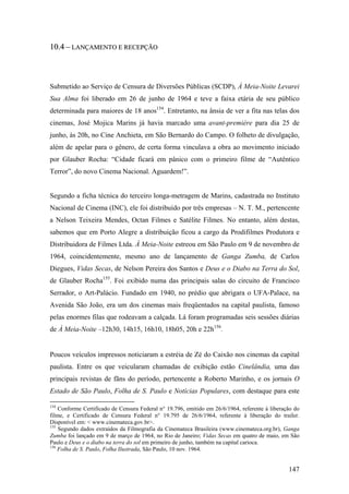 10.4 – LANÇAMENTO E RECEPÇÃO



Submetido ao Serviço de Censura de Diversões Públicas (SCDP), À Meia-Noite Levarei
Sua Alma foi liberado em 26 de junho de 1964 e teve a faixa etária de seu público
determinada para maiores de 18 anos154. Entretanto, na ânsia de ver a fita nas telas dos
cinemas, José Mojica Marins já havia marcado uma avant-première para dia 25 de
junho, às 20h, no Cine Anchieta, em São Bernardo do Campo. O folheto de divulgação,
além de apelar para o gênero, de certa forma vinculava a obra ao movimento iniciado
por Glauber Rocha: “Cidade ficará em pânico com o primeiro filme de “Autêntico
Terror”, do novo Cinema Nacional. Aguardem!”.


Segundo a ficha técnica do terceiro longa-metragem de Marins, cadastrada no Instituto
Nacional de Cinema (INC), ele foi distribuído por três empresas – N. T. M., pertencente
a Nelson Teixeira Mendes, Octan Filmes e Satélite Filmes. No entanto, além destas,
sabemos que em Porto Alegre a distribuição ficou a cargo da Prodifilmes Produtora e
Distribuidora de Filmes Ltda. À Meia-Noite estreou em São Paulo em 9 de novembro de
1964, coincidentemente, mesmo ano de lançamento de Ganga Zumba, de Carlos
Diegues, Vidas Secas, de Nelson Pereira dos Santos e Deus e o Diabo na Terra do Sol,
de Glauber Rocha155. Foi exibido numa das principais salas do circuito de Francisco
Serrador, o Art-Palácio. Fundado em 1940, no prédio que abrigara o UFA-Palace, na
Avenida São João, era um dos cinemas mais freqüentados na capital paulista, famoso
pelas enormes filas que rodeavam a calçada. Lá foram programadas seis sessões diárias
de À Meia-Noite –12h30, 14h15, 16h10, 18h05, 20h e 22h156.


Poucos veículos impressos noticiaram a estréia de Zé do Caixão nos cinemas da capital
paulista. Entre os que veicularam chamadas de exibição estão Cinelândia, uma das
principais revistas de fãns do período, pertencente a Roberto Marinho, e os jornais O
Estado de São Paulo, Folha de S. Paulo e Notícias Populares, com destaque para este

154
    Conforme Certificado de Censura Federal n° 19.796, emitido em 26/6/1964, referente à liberação do
filme, e Certificado de Censura Federal n° 19.795 de 26/6/1964, referente à liberação do trailer.
Disponível em: < www.cinemateca.gov.br>.
155
    Segundo dados extraídos da Filmografia da Cinemateca Brasileira (www.cinemateca.org.br), Ganga
Zumba foi lançado em 9 de março de 1964, no Rio de Janeiro; Vidas Secas em quatro de maio, em São
Paulo e Deus e o diabo na terra do sol em primeiro de junho, também na capital carioca.
156
    Folha de S. Paulo, Folha Ilustrada, São Paulo, 10 nov. 1964.


                                                                                                147
 