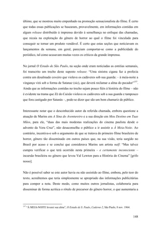 último, que se mostrou muito empenhado na promoção sensacionalista do filme. É certo
que todas essas publicações se basearam, provavelmente, em informações contidas em
algum release distribuído à imprensa devido à semelhança no enfoque das chamadas,
que recaía na exploração do gênero de horror ao qual o filme foi vinculado para
conseguir se tornar um produto vendável. É certo que estas seções que noticiavam os
lançamentos da semana, em geral, pareciam comportar-se como a publicidade do
periódico, tal como acusavam muitas vezes os críticos da grande imprensa.


No jornal O Estado de São Paulo, na seção onde eram noticiadas as estréias semanais,
foi transcrito um trecho deste suposto release: “Uma sinistra cigana faz a profecia
contra um desalmado coveiro que violava os cadáveres sob sua guarda: – à meia-noite a
vingança virá sob a forma de Satanaz (sic), que deverá reclamar a alma do pecador”157.
Ainda que as informações contidas no trecho sejam pouco fiéis à história do filme – não
é evidente na trama que Zé do Caixão violava os cadáveres sob a sua guarda e tampouco
que fora castigado por Satanás –, pode-se dizer que são um bom chamariz de público.


Interessante notar que o desconhecido autor da referida chamada, embora questione a
atuação de Marins em A Sina do Aventureiro e a sua direção em Meu Destino em Tuas
Mãos, para ele, “duas das mais modestas realizações do cinema paulista desde o
advento da Vera Cruz”, não desaconselha o público a ir assistir a À Meia-Noite. Ao
contrário, incentiva-o sob o argumento de que se tratava do primeiro filme brasileiro de
horror, gênero tão disseminado em outros países que, na sua visão, teria surgido no
Brasil por acaso e se conclui que considerava Marins um artista naïf: “Mas talvez
cumpra verificar o que terá ocorrido nesta primeira – e certamente inconsciente –
incursão brasileira no gênero que levou Val Lewton para a História do Cinema” [grifo
nosso].


Não é possível saber se este autor havia ou não assistido ao filme, embora, pelo teor do
texto, acreditemos que teria simplesmente se apropriado das informações publicitárias
para compor a nota. Deste modo, como muitos outros jornalistas, colaboraria para
disseminar de forma acrítica o rótulo de precursor do gênero horror, o que aumentaria a




157
      “À MEIA-NOITE levarei sua alma”, O Estado de S. Paulo, Caderno 2, São Paulo, 8 nov. 1964.


                                                                                                  148
 