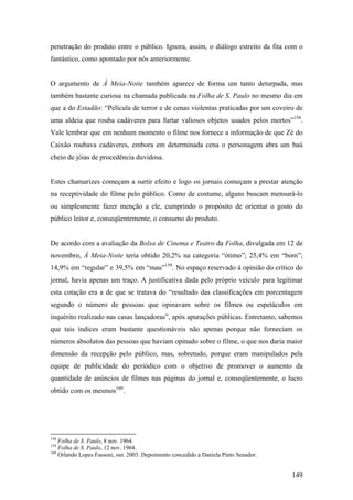 penetração do produto entre o público. Ignora, assim, o diálogo estreito da fita com o
fantástico, como apontado por nós anteriormente.


O argumento de À Meia-Noite também aparece de forma um tanto deturpada, mas
também bastante curiosa na chamada publicada na Folha de S. Paulo no mesmo dia em
que a do Estadão: “Película de terror e de cenas violentas praticadas por um coveiro de
uma aldeia que rouba cadáveres para furtar valiosos objetos usados pelos mortos”158.
Vale lembrar que em nenhum momento o filme nos fornece a informação de que Zé do
Caixão roubava cadáveres, embora em determinada cena o personagem abra um baú
cheio de jóias de procedência duvidosa.


Estes chamarizes começam a surtir efeito e logo os jornais começam a prestar atenção
na receptividade do filme pelo público. Como de costume, alguns buscam mensurá-lo
ou simplesmente fazer menção a ele, cumprindo o propósito de orientar o gosto do
público leitor e, conseqüentemente, o consumo do produto.


De acordo com a avaliação da Bolsa de Cinema e Teatro da Folha, divulgada em 12 de
novembro, À Meia-Noite teria obtido 20,2% na categoria “ótimo”; 25,4% em “bom”;
14,9% em “regular” e 39,5% em “mau”159. No espaço reservado à opinião do crítico do
jornal, havia apenas um traço. A justificativa dada pelo próprio veículo para legitimar
esta cotação era a de que se tratava do “resultado das classificações em porcentagem
segundo o número de pessoas que opinavam sobre os filmes ou espetáculos em
inquérito realizado nas casas lançadoras”, após apurações públicas. Entretanto, sabemos
que tais índices eram bastante questionáveis não apenas porque não forneciam os
números absolutos das pessoas que haviam opinado sobre o filme, o que nos daria maior
dimensão da recepção pelo público, mas, sobretudo, porque eram manipulados pela
equipe de publicidade do periódico com o objetivo de promover o aumento da
quantidade de anúncios de filmes nas páginas do jornal e, conseqüentemente, o lucro
obtido com os mesmos160.




158
    Folha de S. Paulo, 8 nov. 1964.
159
    Folha de S. Paulo, 12 nov. 1964.
160
    Orlando Lopes Fassoni, out. 2003. Depoimento concedido a Daniela Pinto Senador.


                                                                                      149
 