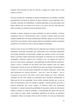 propósito intervencionista da obra de valorizar a imagem do cineasta tanto no país
quanto no exterior.


É preciso ressaltar que a ampliação de aspectos abordados por este trabalho é resultado
principalmente da consulta de registros de época colocados à nossa disposição. Isto é
resultado, sobretudo, da credibilidade e confiança depositada em nós pelo próprio José
Mojica Marins, que nos facultou livre acesso a seu acervo pessoal, onde obtivemos
dados reveladores a respeito do modo de produção da fita.


Somadas as demais pesquisas de campo realizadas em acervos paulistas e cariocas,
compilamos mais de 1.700 documentos sobre o cineasta. Contudo, diante do recorte
temporal estabelecido e do tempo estipulado para Mestrado, apenas cerca de 20% desse
material foi aqui analisado, número pequeno diante da quantidade reunida, mas bastante
significativo se levarmos em conta as diversas hipóteses formuladas.


Estamos cientes de que este trabalho não teria adquirido esses contornos se não fossem
importantes documentos localizados, que, infelizmente, não se encontram depositados
nas devidas instituições de preservação, situação que tentamos reverter sem sucesso.
Desde a juventude, Marins demonstrou preocupação em armazenar em sua residência
iconografias e diferentes registros que se referiam a ele e às empresas das quais foi
sócio, tais como críticas, reportagens e notas publicadas na mídia impressa; argumentos,
roteiros, releases e borderôs de seus filmes, bem como contratos, entre eles, alguns
relacionados à divisão de lucros de bilheteria das obras que dirigiu. Paradoxalmente, o
cineasta se revelou um tanto quanto displicente em assuntos financeiros, motivo pelo
qual documentos de extrema relevância – para nós e para ele próprio – não se
encontram em seu acervo. Isto ainda o deixa numa situação, por vezes, vulnerável,
sobretudo por não estar munido de instrumentos para reivindicar juridicamente os
filmes que são de sua propriedade. Nesse sentido, podemos destacar que, se por um
lado, nos beneficiamos deste seu cuidado ao guardar o referido material, por outro, é
possível afirmarmos que nossas análises se tornaram reféns dos documentos
localizados. A sedução trazida pela possibilidade de exposição e análise de informações
inéditas, referentes ao modo de produção e comercialização das quatro fitas que são
nosso objeto de estudo, aliada à quantidade significativa de registros de periódicos
compilados, índices da recepção crítica da obra do diretor, fez com que baseássemos


                                                                                     15
 
