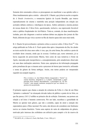 Somente dois renomados críticos se preocuparam em manifestar a sua opinião sobre o
filme imediatamente após a estréia – além de B. J. Duarte, que já havia escrito a respeito
de A Sinado Aventureiro, o romancista Ignácio de Loyola Brandão, que tratava
esporadicamente de cinema e mantinha uma posição independente em relação aos
acirrados debates estéticos e ideológicos da época. Ambos adotaram a mesma postura
de recusa diante de À Meia-Noite, questionando, inclusive, sua repercussão favorável
entre o público freqüentador do Art-Palácio. Trata-se, contudo, de duas manifestações
isoladas, pois não chegaram a motivar nenhum debate nas páginas dos jornais de São
Paulo, diferente do que viria a ocorrer no Rio de Janeiro quase dois anos mais tarde.


B. J. Duarte foi provavelmente o primeiro crítico a escrever sobre À Meia-Noite165. Em
artigo publicado na Folha de S. Paulo quatro dias após o lançamento da fita, faz alusão
ao texto escrito há cinco anos sobre A sina, que, de certa forma, lhe conferiu o posto de
revelador deste cineasta, ainda que às avessas. Confessa que, neste entremeio, já se
havia esquecido do perseverante Marins, bem como de suas tentativas à frente da
Apolo, marcadas pela inexperiência e, conseqüentemente, pelo amadorismo observado
em suas duas realizações anteriores. Neste caso, apropria-se da informação propagada
pelos jornalistas de que o cineasta seria o precursor do horror para ironizá-lo, utilizando
o nome do gênero de forma ambígua. Assim, este termo poderia ser interpretado
segundo sua acepção negativa.

                    Pois, aí temos o sr. José Mojica Marins inaugurando o “horror” no
                    cinema brasileiro, dirigindo-se a si próprio, interpretando o papel
                    principal dessa história abracadabrante, a personagem do “Zé dos
                    Caixões”, uma atuação realmente inesquecível por seu ridículo e o
                    grotesco de sua pretensão.


O primeiro aspecto que chama a atenção do colunista da Folha é o fato de um filme
“primário e canhestro” ter alcançado elevado índice de público a ponto de ter feito, ao
que lhe parece, Cr$ 1,5 milhão no primeiro dia de exibição. Entretanto, sua postura em
relação a tal êxito é bastante controversa. Por um lado, reconhece a genialidade de
Marins ao apostar num gênero, que não a comédia, capaz de atrair a atenção dos
espectadores para o filme nacional. Por outro, não deixava de considerar este fenômeno
nocivo ao cinema brasileiro. Temia uma espécie de surto de subprodutos do gênero,
motivado pelo interesse dos exibidores em utilizá-lo para cumprir a lei de reserva de

165
      DUARTE, B. J., Folha de S. Paulo, São Paulo, 13 nov. 1964, p. 4.


                                                                                          151
 