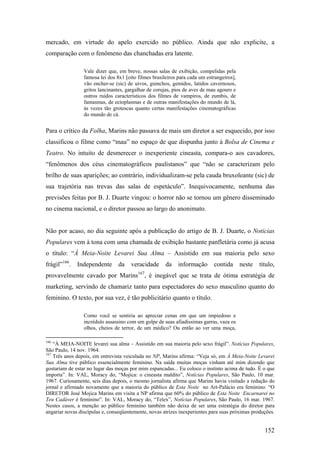 mercado, em virtude do apelo exercido no público. Ainda que não explicite, a
comparação com o fenômeno das chanchadas era latente.

                 Vale dizer que, em breve, nossas salas de exibição, compelidas pela
                 famosa lei dos 8x1 [oito filmes brasileiros para cada um estrangeiros],
                 vão encher-se (sic) de uivos, guinchos, gemidos, latidos cavernosos,
                 gritos lancinantes, gargalhar de corujas, pios de aves de mau agouro e
                 outros ruídos característicos dos filmes de vampiros, de zumbis, de
                 fantasmas, de ectoplasmas e de outras manifestações do mundo de lá,
                 às vezes tão grotescas quanto certas manifestações cinematográficas
                 do mundo de cá.


Para o crítico da Folha, Marins não passava de mais um diretor a ser esquecido, por isso
classificou o filme como “mau” no espaço de que dispunha junto à Bolsa de Cinema e
Teatro. No intuito de desmerecer o inexperiente cineasta, compara-o aos cavadores,
“fenômenos dos céus cinematográficos paulistanos” que “não se caracterizam pelo
brilho de suas aparições; ao contrário, individualizam-se pela cauda bruxoleante (sic) de
sua trajetória nas trevas das salas de espetáculo”. Inequivocamente, nenhuma das
previsões feitas por B. J. Duarte vingou: o horror não se tornou um gênero disseminado
no cinema nacional, e o diretor passou ao largo do anonimato.


Não por acaso, no dia seguinte após a publicação do artigo de B. J. Duarte, o Notícias
Populares vem à tona com uma chamada de exibição bastante panfletária como já acusa
o título: “À Meia-Noite Levarei Sua Alma – Assistido em sua maioria pelo sexo
frágil”166.   Independente       da    veracidade      da    informação      contida       neste   título,
provavelmente cavado por Marins167, é inegável que se trata de ótima estratégia de
marketing, servindo de chamariz tanto para espectadores do sexo masculino quanto do
feminino. O texto, por sua vez, é tão publicitário quanto o título.

                 Como você se sentiria ao apreciar cenas em que um impiedoso e
                 incrédulo assassino com um golpe de suas afiadíssimas garras, vaza os
                 olhos, cheios de terror, de um médico? Ou então ao ver uma moça,

166
    “À MEIA-NOITE levarei sua alma – Assistido em sua maioria pelo sexo frágil”. Notícias Populares,
São Paulo, 14 nov. 1964.
167
    Três anos depois, em entrevista veiculada no NP, Marins afirma: “Veja só, em À Meia-Noite Levarei
Sua Alma tive público essencialmente feminino. Na saída muitas moças vinham até mim dizendo que
gostariam de estar no lugar das moças por mim espancadas... Eu coloco o instinto acima de tudo. É o que
importa”. In: VAL, Moracy do, “Mojica: o cineasta maldito”, Notícias Populares, São Paulo, 10 mar.
1967. Curiosamente, seis dias depois, o mesmo jornalista afirma que Marins havia visitado a redação do
jornal e afirmado novamente que a maioria do público de Esta Noite no Art-Palácio era feminino: “O
DIRETOR José Mojica Marins em visita a NP afirma que 60% do público de Esta Noite Encarnarei no
Teu Cadáver é feminino”. In: VAL, Moracy do, “Telex”, Notícias Populares, São Paulo, 16 mar. 1967.
Nestes casos, a menção ao público feminino também não deixa de ser uma estratégia do diretor para
angariar novas discípulas e, conseqüentemente, novas atrizes inexperientes para suas próximas produções.


                                                                                                     152
 