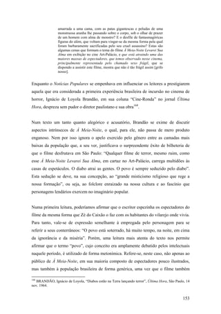amarrada a uma cama, com as patas gigantescas e peludas de uma
                monstruosa aranha lhe passando sobre o corpo, sob o olhar de prazer
                de um homem com alma de monstro? E o desfile de fantasmagóricas
                figuras do além, que voltam para vingar-se da mesma forma pela qual
                foram barbaramente sacrificadas pelo seu cruel assassino? Estas são
                algumas cenas que formam o tema do filme À Meia-Noite Levarei Sua
                Alma em exibição no cine Art-Palácio, e que está atraindo uma das
                maiores massas de espectadores, que temos observado nesse cinema,
                principalmente representada pelo chamado sexo frágil, que se
                dispondo a assistir este filme, mostra que não é tão frágil assim [grifo
                nosso].


Enquanto o Notícias Populares se empenhava em influenciar os leitores a prestigiarem
aquela que era considerada a primeira experiência brasileira de incursão no cinema de
horror, Ignácio de Loyola Brandão, em sua coluna “Cine-Ronda” no jornal Última
Hora, despreza sem pudor o diretor paulistano e sua obra168.


Num texto um tanto quanto alegórico e acusatório, Brandão se exime de discutir
aspectos intrínsecos de À Meia-Noite, o qual, para ele, não passa de mero produto
enganoso. Nem por isso ignora o apelo exercido pelo gênero entre as camadas mais
baixas da população que, a seu ver, justificava o surpreendente êxito de bilheteria de
que o filme desfrutava em São Paulo: “Qualquer filme de terror, mesmo ruim, como
esse À Meia-Noite Levarei Sua Alma, em cartaz no Art-Palácio, carrega multidões às
casas de espetáculos. O diabo atrai as gentes. O povo é sempre seduzido pelo diabo”.
Esta sedução se deve, na sua concepção, ao “grande misticismo religioso que rege a
nossa formação”, ou seja, ao folclore enraizado na nossa cultura e ao fascínio que
personagens lendários exercem no imaginário popular.


Numa primeira leitura, poderíamos afirmar que o escritor espezinha os espectadores do
filme da mesma forma que Zé do Caixão o faz com os habitantes do vilarejo onde vivia.
Para tanto, vale-se de expressão semelhante à empregada pelo personagem para se
referir a seus conterrâneos: “O povo está soterrado, há muito tempo, na noite, em cima
da ignorância e da miséria”. Porém, uma leitura mais atenta do texto nos permite
afirmar que o termo “povo”, cujo conceito era amplamente debatido pelos intelectuais
naquele período, é utilizado de forma metonímica. Refere-se, neste caso, não apenas ao
público de À Meia-Noite, em sua maioria composto de espectadores pouco ilustrados,
mas também à população brasileira de forma genérica, uma vez que o filme também

168
  BRANDÃO, Ignácio de Loyola, “Diabos estão na Terra lançando terror”, Última Hora, São Paulo, 14
nov. 1964.


                                                                                            153
 