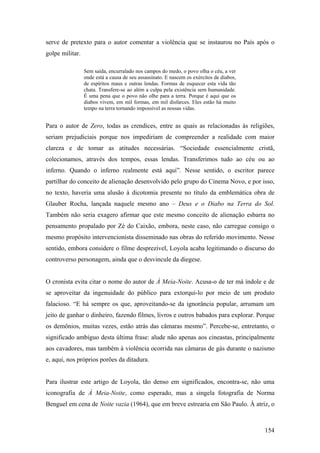 serve de pretexto para o autor comentar a violência que se instaurou no País após o
golpe militar.

                 Sem saída, encurralado nos campos do medo, o povo olha o céu, a ver
                 onde está a causa de seu assassinato. E nascem os exércitos de diabos,
                 de espíritos maus e outras lendas. Formas de esquecer esta vida tão
                 chata. Transfere-se ao além a culpa pela existência sem humanidade.
                 É uma pena que o povo não olhe para a terra. Porque é aqui que os
                 diabos vivem, em mil formas, em mil disfarces. Eles estão há muito
                 tempo na terra tornando impossível as nossas vidas.


Para o autor de Zero, todas as crendices, entre as quais as relacionadas às religiões,
seriam prejudiciais porque nos impediriam de compreender a realidade com maior
clareza e de tomar as atitudes necessárias. “Sociedade essencialmente cristã,
colecionamos, através dos tempos, essas lendas. Transferimos tudo ao céu ou ao
inferno. Quando o inferno realmente está aqui”. Nesse sentido, o escritor parece
partilhar do conceito de alienação desenvolvido pelo grupo do Cinema Novo, e por isso,
no texto, haveria uma alusão à dicotomia presente no título da emblemática obra de
Glauber Rocha, lançada naquele mesmo ano – Deus e o Diabo na Terra do Sol.
Também não seria exagero afirmar que este mesmo conceito de alienação esbarra no
pensamento propalado por Zé do Caixão, embora, neste caso, não carregue consigo o
mesmo propósito intervencionista disseminado nas obras do referido movimento. Nesse
sentido, embora considere o filme desprezível, Loyola acaba legitimando o discurso do
controverso personagem, ainda que o desvincule da diegese.


O cronista evita citar o nome do autor de À Meia-Noite. Acusa-o de ter má índole e de
se aproveitar da ingenuidade do público para extorqui-lo por meio de um produto
falacioso. “E há sempre os que, aproveitando-se da ignorância popular, arrumam um
jeito de ganhar o dinheiro, fazendo filmes, livros e outros babados para explorar. Porque
os demônios, muitas vezes, estão atrás das câmaras mesmo”. Percebe-se, entretanto, o
significado ambíguo desta última frase: alude não apenas aos cineastas, principalmente
aos cavadores, mas também à violência ocorrida nas câmaras de gás durante o nazismo
e, aqui, nos próprios porões da ditadura.


Para ilustrar este artigo de Loyola, tão denso em significados, encontra-se, não uma
iconografia de À Meia-Noite, como esperado, mas a singela fotografia de Norma
Benguel em cena de Noite vazia (1964), que em breve estrearia em São Paulo. À atriz, o



                                                                                          154
 