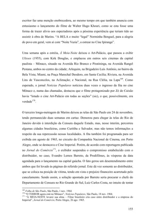 escritor faz uma menção enobrecedora, ao mesmo tempo em que também anuncia com
entusiasmo o lançamento do filme de Walter Hugo Khouri, como se esta fosse uma
forma de trazer alívio aos espectadores após a péssima experiência que teriam tido ao
assistir à obra de Marins. “A BELA e muito “legal” Norminha Benguel, para a alegria
do povo em geral, vem aí com “Noite Vazia”, a estrear no Cine Ipiranga”.


Uma semana após a estréia, À Meia-Noite deixou o Art-Palácio, que passou a exibir
Ulisses (1955), com Kirk Douglas, e emplacou em outros seis cinemas da capital
paulista – Mônaco, situado na Avenida Rio Branco e Piratininga, na Avenida Rangel
Pestana, ambos no centro da cidade; Arlequim, na Brigadeiro Luís Antônio, no bairro da
Bela Vista; Miami, na Praça Marechal Deodoro, em Santa Cecília; Riviera, na Avenida
Lins de Vasconcelos, na Aclimação; e Nacional, na Rua Clélia, na Lapa169. Como
esperado, o jornal Notícias Populares noticiou duas vezes o ingresso da fita no cine
Mônaco e, numa das chamadas, destacou que o filme protagonizado por Zé do Caixão
havia “lotado o cine Art-Palácio em todas as seções” (sic), o que, possivelmente, era
verdade170.


O terceiro longa-metragem de Marins deixou as telas de São Paulo em 24 de novembro,
tendo permanecido duas semanas em cartaz. Demorou para chegar às telas do Rio de
Janeiro devido à interdição da Censura daquele Estado, mas, nesse ínterim, percorreu
algumas cidades brasileiras, como Curitiba e Salvador, mas não temos informações a
respeito da sua repercussão nessas localidades. A fita também foi programada para ser
exibida em agosto de 1965, no circuito da Companhia Nacional de Cinema, em Porto
Alegre, onde se destacava o Cine Imperial. Porém, de acordo com reportagem publicada
no Jornal do Comércio171, o exibidor suspendeu o compromisso estabelecido com o
distribuidor, no caso, Evandro Lemos Barreto, da Prodifilmes, às vésperas da data
agendada para o lançamento na capital gaúcha. O fato gerou um desentendimento entre
ambos que foi levado às páginas do referido jornal. Este dá voz somente ao distribuidor,
que se coloca na posição de vítima, tendo em vista o prejuízo financeiro acarretado pelo
cancelamento. Sendo assim, a solução apontada por Barreto seria procurar o chefe do
Departamento de Censura no Rio Grande do Sul, Luiz Carlos Costa, no intuito de tentar

169
    Folha de São Paulo, São Paulo, 1 nov. 1964.
170
    “O TERROR agora está no Mônaco”, Notícias Populares, São Paulo, 18 nov. 1964.
171
    “À MEIA-NOITE levarei sua alma – Filme brasileiro cria caso entre distribuidor e a empresa do
Imperial”, Jornal do Comércio, Porto Alegre, 26 ago. 1965.


                                                                                            155
 