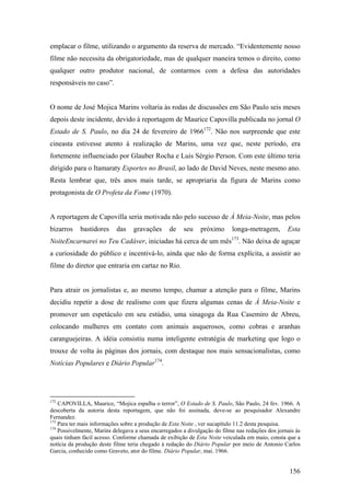 emplacar o filme, utilizando o argumento da reserva de mercado. “Evidentemente nosso
filme não necessita da obrigatoriedade, mas de qualquer maneira temos o direito, como
qualquer outro produtor nacional, de contarmos com a defesa das autoridades
responsáveis no caso”.


O nome de José Mojica Marins voltaria às rodas de discussões em São Paulo seis meses
depois deste incidente, devido à reportagem de Maurice Capovilla publicada no jornal O
Estado de S. Paulo, no dia 24 de fevereiro de 1966172. Não nos surpreende que este
cineasta estivesse atento à realização de Marins, uma vez que, neste período, era
fortemente influenciado por Glauber Rocha e Luis Sérgio Person. Com este último teria
dirigido para o Itamaraty Esportes no Brasil, ao lado de David Neves, neste mesmo ano.
Resta lembrar que, três anos mais tarde, se apropriaria da figura de Marins como
protagonista de O Profeta da Fome (1970).


A reportagem de Capovilla seria motivada não pelo sucesso de À Meia-Noite, mas pelos
bizarros    bastidores     das    gravações      de    seu    próximo      longa-metragem,        Esta
                                                                           173
NoiteEncarnarei no Teu Cadáver, iniciadas há cerca de um mês                     . Não deixa de aguçar
a curiosidade do público e incentivá-lo, ainda que não de forma explícita, a assistir ao
filme do diretor que entraria em cartaz no Rio.


Para atrair os jornalistas e, ao mesmo tempo, chamar a atenção para o filme, Marins
decidiu repetir a dose de realismo com que fizera algumas cenas de À Meia-Noite e
promover um espetáculo em seu estúdio, uma sinagoga da Rua Casemiro de Abreu,
colocando mulheres em contato com animais asquerosos, como cobras e aranhas
caranguejeiras. A idéia consistiu numa inteligente estratégia de marketing que logo o
trouxe de volta às páginas dos jornais, com destaque nos mais sensacionalistas, como
Notícias Populares e Diário Popular174.




172
    CAPOVILLA, Maurice, “Mojica espalha o terror”, O Estado de S. Paulo, São Paulo, 24 fev. 1966. A
descoberta da autoria desta reportagem, que não foi assinada, deve-se ao pesquisador Alexandre
Fernandez.
173
    Para ter mais informações sobre a produção de Esta Noite , ver sucapítulo 11.2 desta pesquisa.
174
    Possivelmente, Marins delegava a seus encarregados a divulgação do filme nas redações dos jornais às
quais tinham fácil acesso. Conforme chamada de exibição de Esta Noite veiculada em maio, consta que a
notícia da produção deste filme teria chegado à redação do Diário Popular por meio de Antonio Carlos
Garcia, conhecido como Graveto, ator do filme. Diário Popular, mai. 1966.


                                                                                                   156
 