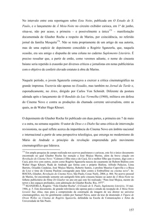 No intervalo entre esta reportagem sobre Esta Noite, publicada em O Estado de S.
Paulo, e o lançamento de À Meia-Noite no circuito exibidor carioca, em 1º de junho,
situa-se, não por acaso, a primeira – e possivelmente a única175 – manifestação
documentada de Glauber Rocha a respeito de Marins, por coincidência, no referido
jornal da família Mesquita176. Não se trata propriamente de um artigo de sua autoria,
mas de uma espécie de depoimento concedido a Rogério Sganzerla, que, naquela
ocasião, era seu amigo e dispunha de uma coluna no caderno Suplemento Literário. É
preciso ressaltar que, a partir de então, como veremos adiante, o nome do cineasta
baiano seria repetido à exaustão por diversos críticos e jornalistas em notas publicitárias
com o objetivo de conferir elevado estatuto à obra de Marins.


Naquele período, o jovem Sganzerla começava a exercer a crítica cinematográfica na
grande imprensa. Escrevia não apenas no Estadão, mas também no Jornal da Tarde e,
esporadicamente, no Artes, dirigido por Carlos Von Schmidt. Diferente da postura
adotada após o lançamento de O Bandido da Luz Vermelha (1968), militava em defesa
do Cinema Novo e contra as produções da chamada corrente universalista, entre as
quais, as de Walter Hugo Khouri.


O depoimento de Glauber Rocha foi publicado em duas partes, a primeira em 7 de maio
e a outra, na semana seguinte. O autor de Deus e o Diabo faz uma crítica de intervenção
revisionista, na qual reflete acerca da importância do Cinema Novo em âmbito nacional
e internacional a partir de uma perspectiva teleológica, que enxerga no modernismo de
Mário de Andrade o princípio da revolução empreendida pelo movimento
cinematográfico que liderava.
175
    Em ampla pesquisa de campo realizada nos acervos paulistanos e cariocas, este foi o único documento
encontrado no qual Glauber Rocha faz menção a José Mojica Marins, além da breve citação em
Revolução do Cinema Novo: “Calmon é filho meu e do Cacá, foi o melhor filho que tivemos, digo com o
Cacá, pois tive com outros, assim como Rogério Sganzerla nasceu do casamento de Rubem Biáfora com
Walter Hugo Khouri, Rudá de Andrade que forma com o próprio Biáfora, Alfredo Palácios, Lima
Barreto, Ozualdo Candeias, José Mojica Marins, Roberto Santos, o profeta Maurice Capovilla e a Boca
do Lixo o time do Cinema Paulista consagrado para falar contra a Embrafilme ou cinema novo”. In:
ROCHA, Glauber, Revolução do Cinema Novo, São Paulo, Cosac Naify, 2004, p. 466. No acervo pessoal
de Marins, foi encontrado somente um autógrafo feito pelo cineasta baiano ao autor de À Meia-Noite no
folheto publicitário do filme Di Glauber no ano em que este foi realizado: “Para José Mojica, mestre do
terror e dos espaços profundos, com admiração do Glauber Rocha. Rio, 1977”.
176
    SGANZERLA, Rogério. “Fala Glauber Rocha”, O Estado de S. Paulo, Suplemento Literário, 14 mai.
1966, p. 5. Este documento, de grande relevância não apenas para o estudo da recepção de À Meia-Noite
Levarei Sua Alma, mas para a compreensão da construção da imagem de seu diretor no universo
cinematográfico, nos foi gentilmente cedido por Samuel Paiva, autor da tese de doutorado A Figura de
Orson Welles no Cinema de Rogério Sganzerla, defendida na Escola de Comunicações e Artes da
Universidade de São Paulo.


                                                                                                  157
 