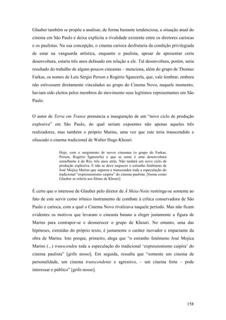 Glauber também se propõe a analisar, de forma bastante tendenciosa, a situação atual do
cinema em São Paulo e deixa explícita a rivalidade existente entre os diretores cariocas
e os paulistas. Na sua concepção, o cinema carioca desfrutaria da condição privilegiada
de estar na vanguarda artística, enquanto o paulista, apesar de apresentar certa
desenvoltura, estaria três anos defasado em relação a ele. Tal desenvoltura, porém, seria
resultado do trabalho de alguns poucos cineastas – menciona, além do grupo de Thomaz
Farkas, os nomes de Luís Sérgio Person e Rogério Sganzerla, que, vale lembrar, embora
não estivessem diretamente vinculados ao grupo do Cinema Novo, naquele momento,
haviam sido eleitos pelos membros do movimento seus legítimos representantes em São
Paulo.


O autor de Terra em Transe prenuncia a inauguração de um “novo ciclo de produção
explosiva” em São Paulo, do qual seriam expoentes não apenas aqueles três
realizadores, mas também o próprio Marins, uma vez que este teria transcendido e
ofuscado o cinema tradicional de Walter Hugo Khouri.

               Hoje, com o surgimento de novos cineastas (o grupo do Farkas,
               Person, Rogério Sganzerla) o que se sente é uma desenvoltura
               semelhante à do Rio, três anos atrás. Não tardará um novo ciclo de
               produção explosiva. E não se deve esquecer o estranho fenômeno de
               José Mojica Marins que superou e transcendeu toda a especulação do
               tradicional “expressionismo caipira” do cinema paulista. [forma como
               Glauber se referia aos filmes de Khouri]


É certo que o interesse de Glauber pelo diretor de À Meia-Noite restringe-se somente ao
fato de este servir como irônico instrumento de combate à crítica conservadora de São
Paulo e carioca, com a qual o Cinema Novo rivalizava naquele período. Mas não ficam
evidentes os motivos que levaram o cineasta baiano a eleger justamente a figura de
Marins para contrapor-se e desmerecer o grupo de Khouri. No entanto, uma das
hipóteses, extraídas do próprio texto, é justamente o caráter inovador e impactante da
obra de Marins. Isto porque, primeiro, alega que “o estranho fenômeno José Mojica
Marins (...) transcendeu toda a especulação do tradicional ‘expressionismo caipira’ do
cinema paulista” [grifo nosso]. Em seguida, ressalta que “somente um cinema de
personalidade, um cinema transcendente e agressivo, – um cinema forte – pode
interessar o público” [grifo nosso].




                                                                                      158
 