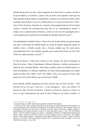 Glauber Rocha não teria sido o único integrante do Cinema Novo a exaltar a iniciativa
do jovem Marins; ao contrário, o grupo como um todo o teria apoiado, ainda que não
tenha deixado nenhum registro comprobatório, conforme nos esclareceu Gustavo Dahl.
O próprio autor de Bravo Guerreiro (1969) atribui a si o ato de ter promovido À Meia-
Noite no Rio de Janeiro. Segundo ele, o primeiro filme protagonizado por Zé do Caixão
chamou a atenção dos cinemanovistas pelo fato de ser “profundamente autoral” e
romper com o academicismo de Khouri, a ponto de criar um novo paradigma para o
cinema paulista num momento de exacerbação do chamado cinema de autor177.


Com distribuição da Satélite Filmes, À Meia-Noite foi às telas do Rio de Janeiro quinze
dias após a intervenção de Glauber Rocha na coluna de Rogério Sganzerla, depois de
também vencer a batalha travada com a Censura estadual que foi muito pouco
comentada pela crítica. Sua exibição coincidiu com a estréia de O Diabo de Vila Velha
(1966) nas capitais paulista e carioca178.


No Rio de Janeiro, À Meia-Noite estreou em seis cinemas, três deles localizados na
Zona Sul carioca – Roxy (Copacabana) e Miramar (Ipanema e Leblon), pertencentes à
cadeia de Luís Severiano Ribeiro. Além destes, também estreou no Olinda (Tijuca), no
Plaza (Cinelândia) e no Mascote (subúrbio). Em todos foram programadas seis sessões
diárias do filme (14h, 15h40, 17h20, 19h, 20h40 e 22h), com exceção do Plaza, onde
passava em oito sessões diárias, que se iniciavam às 10h40.


Nesse período, também despontava nas telas cariocas mais um filme nacional – Toda
Donzela Tem um Pai que é uma Fera – e sete estrangeiros – Nasce uma Mulher, Os
Sarracenos, Billy The Kid, O Solitário, A Balada do Pistoleiro, Sinfonia do Medo e A
Faca na Água. Permaneciam em cartaz O Santo Milagroso, de Carlos Coimbra e A




177
    Gustavo Dahl, mar. 2007. Depoimento concedido a Daniela Pinto Senador.
178
    O Diabo de Vila Velha estreou em São Paulo em 30 de maio de 1966 e permaneceu duas semanas em
cartaz nas seguintes salas: Art-Palácio, Arlequim, Riviera, Mônaco, Paulista, na Rua Augusta, Trianon, na
Consolação, Universo, na Celso Garcia e Guarujá, na Santo Amaro. Além disso, também integrou a
programação do cine Indaiá, em Santos. Folha de S. Paulo, São Paulo, 30 mai. e 7 jun. 1966. Já no Rio de
Janeiro, a fita foi exibida em apenas um cinema, o Alameda, em Niterói. Foi solenemente ignorado pela
crítica. Apenas Salvyano Cavalcanti de Paiva, em texto publicado sobre À Meia-Noite, faz elogiosa
menção: “Para ganhar dinheiro e experiência, [José Mojica Marins] foi ao Paraná e atuou no incrível
Diabo de Vila Velha”. PAIVA, Salvyano Cavalcanti de, “À meia-noite levarei sua alma”, Correio da
Manhã, Rio de Janeiro, 7 jun. 1966.


                                                                                                    159
 