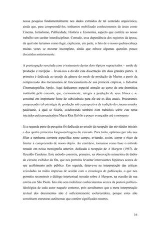 nossa pesquisa fundamentalmente nos dados extraídos de tal conteúdo arquivístico,
ainda que, para compreendê-los, tenhamos mobilizado conhecimentos de áreas como
Cinema, Jornalismo, Publicidade, História e Economia, aspecto que confere ao nosso
trabalho um caráter interdisciplinar. Contudo, essa dependência dos registros da época,
da qual não teríamos como fugir, explicaria, em parte, o fato de o nosso quebra-cabeça
muitas vezes se mostrar incompleto, ainda que esboce algumas questões pouco
discutidas anteriormente.


A preocupação suscitada com o tratamento destes dois tópicos supracitados – modo de
produção e recepção – levou-nos a dividir esta dissertação em duas grandes partes. A
primeira é dedicada ao estudo da gênese do modo de produção de Marins a partir da
compreensão dos mecanismos de funcionamento de sua primeira empresa, a Indústria
Cinematográfica Apolo. Aqui dedicamos especial atenção ao curso de arte dramática
instituído pelo cineasta, que, curiosamente, integra a produção de seus filmes e se
constitui em importante fonte de subsistência para ele até os dias atuais. Procuramos
compreender tal estratégia de produção sob a perspectiva da tradição do cinema amador
paulistano, à qual se filiaria, colaborando também com trabalhos sobre este tema
iniciados pela pesquisadora Maria Rita Galvão e pouco avançados até o momento.


Já a segunda parte da pesquisa foi dedicada ao estudo da recepção das atividades iniciais
e dos quatro primeiros longas-metragens do cineasta. Para tanto, optamos por não nos
filiar a nenhuma corrente específica neste campo, evitando, assim, correr o risco de
limitar a compreensão de nosso objeto. Ao contrário, tomamos como base o método
testado em nossa monografia anterior, dedicada à recepção de A Margem (1967), de
Ozualdo Candeias. Este método consistiu, primeiro, na observação minuciosa de dados
do circuito exibidor da fita, que nos permitiu levantar interessantes hipóteses acerca de
seu acolhimento pelo público. Em seguida, deteve-se na interpretação das críticas
veiculadas na mídia impressa de acordo com a cronologia de publicação, o que nos
permitiu reconstruir o diálogo intertextual travado sobre A Margem, na ocasião de sua
estréia em São Paulo. Isto não sem mobilizar conhecimentos acerca da postura político-
ideológica de cada autor naquele contexto, pois acreditamos que a mera interpretação
textual dos documentos não é suficientemente esclarecedora, porque estes não
constituem estruturas autônomas que contêm significados neutros.



                                                                                      16
 