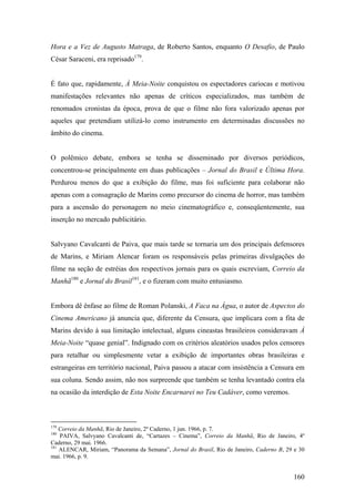 Hora e a Vez de Augusto Matraga, de Roberto Santos, enquanto O Desafio, de Paulo
César Saraceni, era reprisado179.


É fato que, rapidamente, À Meia-Noite conquistou os espectadores cariocas e motivou
manifestações relevantes não apenas de críticos especializados, mas também de
renomados cronistas da época, prova de que o filme não fora valorizado apenas por
aqueles que pretendiam utilizá-lo como instrumento em determinadas discussões no
âmbito do cinema.


O polêmico debate, embora se tenha se disseminado por diversos periódicos,
concentrou-se principalmente em duas publicações – Jornal do Brasil e Última Hora.
Perdurou menos do que a exibição do filme, mas foi suficiente para colaborar não
apenas com a consagração de Marins como precursor do cinema de horror, mas também
para a ascensão do personagem no meio cinematográfico e, conseqüentemente, sua
inserção no mercado publicitário.


Salvyano Cavalcanti de Paiva, que mais tarde se tornaria um dos principais defensores
de Marins, e Miriam Alencar foram os responsáveis pelas primeiras divulgações do
filme na seção de estréias dos respectivos jornais para os quais escreviam, Correio da
Manhã180 e Jornal do Brasil181, e o fizeram com muito entusiasmo.


Embora dê ênfase ao filme de Roman Polanski, A Faca na Água, o autor de Aspectos do
Cinema Americano já anuncia que, diferente da Censura, que implicara com a fita de
Marins devido à sua limitação intelectual, alguns cineastas brasileiros consideravam À
Meia-Noite “quase genial”. Indignado com os critérios aleatórios usados pelos censores
para retalhar ou simplesmente vetar a exibição de importantes obras brasileiras e
estrangeiras em território nacional, Paiva passou a atacar com insistência a Censura em
sua coluna. Sendo assim, não nos surpreende que também se tenha levantado contra ela
na ocasião da interdição de Esta Noite Encarnarei no Teu Cadáver, como veremos.



179
    Correio da Manhã, Rio de Janeiro, 2º Caderno, 1 jun. 1966, p. 7.
180
    PAIVA, Salvyano Cavalcanti de, “Cartazes – Cinema”, Correio da Manhã, Rio de Janeiro, 4º
Caderno, 29 mai. 1966.
181
    ALENCAR, Miriam, “Panorama da Semana”, Jornal do Brasil, Rio de Janeiro, Caderno B, 29 e 30
mai. 1966, p. 9.


                                                                                          160
 