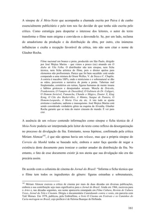 A sinopse de À Meia-Noite que acompanha a chamada escrita por Paiva é de cunho
essencialmente publicitário e pelo tom nos faz duvidar de que tenha sido escrita pelo
crítico. Como estratégia para despertar o interesse dos leitores, o autor do texto
transforma o filme num enigma e convida-os a desvendá-lo. Se, por um lado, reclama
do amadorismo da produção e da distribuição da obra, por outro, cita inúmeras
influências e exalta a recepção favorável da crítica, isto não sem citar o nome de
Glauber Rocha.

                 Filme nacional em branco e preto, produzido em São Paulo, dirigido
                 por José Mojica Marins – que vimos a pouco (sic) atuando em O
                 diabo de Vila Velha. O distribuidor não tem sinopse, nem ficha
                 técnica, nem ficha artística do filme, pois o diretor apelou para
                 elementos não profissionais. Parece que foi bem sucedido: está sendo
                 comparado a uma mistura de Orson Welles, V. de Sicca e C. Chaplin.
                 A estória é macabra 100%, onde o misticismo e o sobrenatural se dão
                 as mãos, percorrem a narrativa de ponta a ponta. Tabernas mal
                 freqüentadas, cemitérios em ruínas, figuras humanas de mente insana
                 e hábitos grotescos e desajustados sexuais. Mescla de Drácula,
                 Frankenstein, O Vampiro de Dusseldorf, O Gabinete do Dr. Caligari,
                 O Homem Invisível, Fumanchu, Chandu o Mágico, Doutor X, King
                 Kong, O Cão dos Baskervilles, A Múmia, Sangue de Pantera, O
                 Homem-Leopardo, A Morta Viva etc etc. A isto tudo se ajunta
                 erotismo e nudismo, sadismo e masoquismo. José Mojica Marins está
                 sendo considerado verdadeiro gênio na esquina da Alvaidia. Glauber
                 Rocha garante que se trata do maior cineasta do mundo. É ver para
                 crer.


A ausência de um release contendo informações como sinopse e ficha técnica de À
Meia-Noite poderia ser interpretada pelo leitor do texto como reflexo da desorganização
no processo de divulgação da fita. Entretanto, nossa hipótese, confirmada pela crítica
Miriam Alencar182, é que não apenas havia um release, mas que a própria sinopse do
Correio da Manhã tenha se baseado nele, embora o autor faça questão de negar a
existência deste documento para ironizar o caráter amador da distribuição da fita. No
entanto, o fato de esse documento existir já nos atesta que sua divulgação não era tão
precária assim.


De acordo com a colunista de cinema do Jornal do Brasil: “Informa a ficha técnica que
o filme tem todos os ingredientes do gênero: figuras estranhas e sobrenaturais,

182
   Miriam Alencar exerceu a crítica de cinema por mais de duas décadas em diversas publicações,
embora a sua contribuição seja mais significativa para o Jornal do Brasil. Ainda em 1966, escreveu para
o Artes e, nas décadas seguintes, seu nome apareceria estampado em Filme Cultura, Revista de Cultura
Vozes, Jornal da Tela e Cinemin. Dirigiu o documentário Caminhando contra o vento, em parceria com
Tetê Moraes. Em 1978, publicou, pela Embrafilme, o livro O Cinema em Festivais e os Caminhos do
Curta-metragem no Brasil, cujo prefácio é de Heloísa Buarque de Hollanda.


                                                                                                  161
 