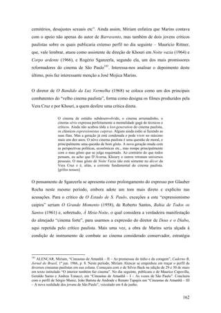 cemitérios, desajustes sexuais etc”. Ainda assim, Miriam enfatiza que Marins contava
com o apoio não apenas do autor de Barravento, mas também de dois jovens críticos
paulistas sobre os quais publicaria extenso perfil no dia seguinte – Maurício Rittner,
que, vale lembrar, atuou como assistente de direção de Khouri em Noite vazia (1964) e
Corpo ardente (1966), e Rogério Sganzerla, segundo ela, um dos mais promissores
reformadores do cinema de São Paulo183. Interessa-nos analisar o depoimento deste
último, pois faz interessante menção a José Mojica Marins.


O diretor de O Bandido da Luz Vermelha (1968) se coloca como um dos principais
combatentes do “velho cinema paulista”, forma como designa os filmes produzidos pela
Vera Cruz e por Khouri, a quem desfere uma crítica direta.

                O cinema de estúdio subdesenvolvido, o cinema arrumadinho, o
                cinema sério expressa perfeitamente a mentalidade gagá de técnicos e
                críticos. Ainda não acabou tôda a lost-generation do cinema paulista,
                os clássicos expressionistas caipiras. Alguns ainda estão aí fazendo as
                suas fitas. Mas a geração já está condenada e pode viver no máximo
                mais uns dez anos. O nôvo cinema paulista é uma questão de moral, e
                principalmente uma questão de bom gôsto. A nova geração muda com
                as perspectivas políticas, econômicas etc., mas rompe principalmente
                com o mau gôsto que se julga requintado. Ao contrário do que todos
                pensam, eu acho que D’Aversa, Khoury e outros retratam universos
                pessoais. O mau gôsto de Noite Vazia não está sòmente no décor da
                Vera Cruz e é, aliás, a corrente fundamental do cinema paulista.
                [grifos nossos]


O pensamento de Sganzerla se apresenta como prolongamento do expresso por Glauber
Rocha neste mesmo período, embora adote um tom mais direto e explícito nas
acusações. Para o crítico de O Estado de S. Paulo, exceções a este “expressionismo
caipira” seriam O Grande Momento (1958), de Roberto Santos, Bahia de Todos os
Santos (1961) e, sobretudo, À Meia-Noite, o qual considera a verdadeira manifestação
do almejado “cinema forte”, para usarmos a expressão do diretor de Deus e o Diabo,
aqui repetida pelo crítico paulista. Mais uma vez, a obra de Marins seria alçada à
condição de instrumento de combate ao cinema considerado conservador, estratégia



183
   ALENCAR, Miriam, “Cineastas de Amanhã – II – As promessas do tédio e da coragem”, Caderno B,
Jornal do Brasil, 1º jun. 1966, p. 8. Neste período, Miriam Alencar se empenhou em traçar o perfil de
diversos cineastas paulistas em sua coluna. Começara com o de Silvio Back na edição de 29 e 30 de maio
em texto intitulado “O interior também faz cinema”. No dia seguinte, publicara o de Maurice Capovilla,
Geraldo Sarno e Andrea Tonacci, em “Cineastas de Amanhã – I – As vozes de São Paulo”. Concluira
com o perfil de Sérgio Muniz, João Batista de Andrade e Renato Tapajós em “Cineastas de Amanhã – III
– A nova realidade dos jovens de São Paulo”, veiculado em 4 de junho.


                                                                                                 162
 