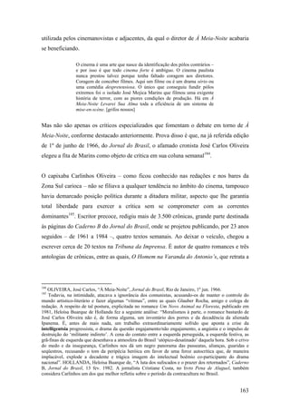 utilizada pelos cinemanovistas e adjacentes, da qual o diretor de À Meia-Noite acabaria
se beneficiando.

                 O cinema é uma arte que nasce da identificação dos pólos contrários –
                 e por isso é que todo cinema forte é ambíguo. O cinema paulista
                 nunca prestou talvez porque tenha faltado coragem aos diretores.
                 Coragem de conceber filmes. Aqui um filme ou é um drama sério ou
                 uma comédia despretensiosa. O único que conseguiu fundir pólos
                 extremos foi o isolado José Mojica Marins que filmou uma exigente
                 história de terror, com as piores condições de produção. Há em À
                 Meia-Noite Levarei Sua Alma toda a eficiência de um sistema de
                 mise-en-scène. [grifos nossos]


Mas não são apenas os críticos especializados que fomentam o debate em torno de À
Meia-Noite, conforme destacado anteriormente. Prova disso é que, na já referida edição
de 1º de junho de 1966, do Jornal do Brasil, o afamado cronista José Carlos Oliveira
elegeu a fita de Marins como objeto de crítica em sua coluna semanal184.


O capixaba Carlinhos Oliveira – como ficou conhecido nas redações e nos bares da
Zona Sul carioca – não se filiava a qualquer tendência no âmbito do cinema, tampouco
havia demarcado posição política durante a ditadura militar, aspecto que lhe garantia
total liberdade para exercer a crítica sem se comprometer com as correntes
dominantes185. Escritor precoce, redigiu mais de 3.500 crônicas, grande parte destinada
às páginas do Caderno B do Jornal do Brasil, onde se projetou publicando, por 23 anos
seguidos – de 1961 a 1984 –, quatro textos semanais. Ao deixar o veículo, chegou a
escrever cerca de 20 textos na Tribuna da Imprensa. É autor de quatro romances e três
antologias de crônicas, entre as quais, O Homem na Varanda do Antonio’s, que retrata a




184
   OLIVEIRA, José Carlos, “À Meia-Noite”, Jornal do Brasil, Rio de Janeiro, 1º jun. 1966.
185
   Todavia, na intimidade, atacava a ignorância dos comunistas, acusando-os de manter o controle do
mundo artístico-literário e fazer algumas “vítimas”, entre as quais Glauber Rocha, amigo e colega de
redação. A respeito de tal postura, explicitada no romance Um Novo Animal na Floresta, publicado em
1981, Heloísa Buarque de Hollanda fez a seguinte análise: “Moralismos à parte, o romance bastardo de
José Carlos Oliveira não é, de forma alguma, um inventário dos porres e da decadência da alienada
Ipanema. É, antes de mais nada, um trabalho extraordinariamente sofrido que aponta a crise da
intelligentsia progressista, o drama da questão engajamento/não engajamento, a angústia e o impulso de
destruição do ‘militante indireto’. A cena do contato entre a esquerda perseguida, a esquerda festiva, as
grã-finas de esquerda que desenhava a atmosfera do Brasil ‘utópico-desatinado’ daquela hora. Sob o crivo
do medo e da insegurança, Carlinhos nos dá um negro panorama das passeatas, alianças, guaridas e
seqüestros, recusando o tom da peripécia heróica em favor de uma feroz autocrítica que, de maneira
implacável, explode a decadente e trágica imagem do intelectual boêmio co-participante do drama
nacional”. HOLLANDA, Heloísa Buarque de, “A luta dos sufocados e o prazer dos retornados”, Caderno
B, Jornal do Brasil, 13 fev. 1982. A jornalista Cristiane Costa, no livro Pena de Aluguel, também
considera Carlinhos um dos que melhor refletiu sobre o período da contracultura no Brasil.


                                                                                                    163
 