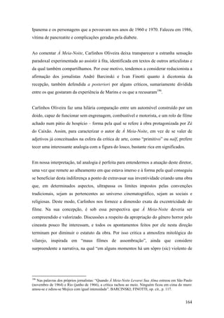 Ipanema e os personagens que a povoavam nos anos de 1960 e 1970. Faleceu em 1986,
vítima de pancreatite e complicações geradas pela diabete.


Ao comentar À Meia-Noite, Carlinhos Oliveira deixa transparecer a estranha sensação
paradoxal experimentada ao assistir à fita, identificada em textos de outros articulistas e
da qual também compartilhamos. Por esse motivo, tendemos a considerar reducionista a
afirmação dos jornalistas André Barcinski e Ivan Finotti quanto à dicotomia da
recepção, também defendida a posteriori por alguns críticos, sumariamente dividida
entre os que gostaram da experiência de Marins e os que a recusaram186.


Carlinhos Oliveira faz uma hilária comparação entre um automóvel construído por um
doido, capaz de funcionar sem engrenagem, combustível e motorista, e um rolo de filme
achado num pátio de hospício – forma pela qual se refere à obra protagonizada por Zé
do Caixão. Assim, para caracterizar o autor de À Meia-Noite, em vez de se valer de
adjetivos já conceituados na esfera da crítica de arte, como “primitivo” ou naïf, prefere
tecer uma interessante analogia com a figura do louco, bastante rica em significados.


Em nossa interpretação, tal analogia é perfeita para entendermos a atuação deste diretor,
uma vez que remete ao alheamento em que estava imerso e à forma pela qual conseguiu
se beneficiar desta indiferença a ponto de extravasar sua inventividade criando uma obra
que, em determinados aspectos, ultrapassa os limites impostos pelas convenções
tradicionais, sejam as pertencentes ao universo cinematográfico, sejam as sociais e
religiosas. Deste modo, Carlinhos nos fornece a dimensão exata da excentricidade do
filme. Na sua concepção, é sob essa perspectiva que À Meia-Noite deveria ser
compreendido e valorizado. Discussões a respeito da apropriação do gênero horror pelo
cineasta pouco lhe interessam, e todos os apontamentos feitos por ele nesta direção
terminam por diminuir o estatuto da obra. Por isso critica a atmosfera mitológica do
vilarejo, inspirada em “maus filmes de assombração”, ainda que considere
surpreendente a narrativa, na qual “em alguns momentos há um sôpro (sic) violento de




186
   Nas palavras dos próprios jornalistas: “Quando À Meia-Noite Levarei Sua Alma estreou em São Paulo
(novembro de 1964) e Rio (junho de 1966), a crítica rachou ao meio. Ninguém ficou em cima do muro:
amou-se e odiou-se Mojica com igual intensidade”. BARCINSKI; FINOTTI, op. cit., p. 117.


                                                                                               164
 