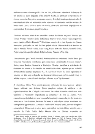 nenhuma corrente cinematográfica. Por um lado, alfinetava a soberba de defensores de
um cinema de autor engajado como Glauber Rocha, ao enfatizar a importância do
cinema comercial. Por outro, acusava os censores de reduzir qualquer demonstração de
consciência social a um produto de cunho marxista, reconhecendo o mérito artístico de
obras como Deus e diabo e Terra em transe, ainda que estivessem impregnadas da
personalidade de seu autor, a qual repudiava.


Feminista militante, além de ter exercido a crítica de cinema no jornal fundado por
Samuel Wainer, Tati atuou como tradutora de diversos livros, muitas vezes em parceria
com a escritora Clarice Lispector189. Participou também da revista Aspectos do Cinema
Americano, publicada, em abril de 1964, pelo Clube de Cinema do Rio de Janeiro, ao
lado de Antônio Moniz Vianna, Alex Viany, Clovis de Castro Ramon, Gilberto Souto,
Pedro Lima, Salvyano Cavalcanti de Paiva, Sérgio Augusto e Van Jafa.


Tati acreditava que À Meia-Noite não pudesse ser levado totalmente a sério, ainda que
trouxesse “importante contribuição para uma maior versatilidade do nosso cinema”.
Assim como Rogério Sganzerla e Carlinhos Oliveira, identifica a articulação de
elementos do drama e da comédia na narrativa do filme, aspecto que se refletiria
diretamente na recepção da platéia: “(...) À Meia-Noite levarei tua alma, o primeiro do
gênero a ser feito aqui no Brasil e que é para ser visto metade a sério, metade rindo (o
público reage na exata), fórmula ideal para o humor negro” [grifo nosso].


A colunista da Última Hora ressalta possíveis influências do grand guignol – gênero
francês utilizado para designar filmes macabros repletos de violência –, do
expressionismo de Dr. Caligari e até mesmo das velhas comédias americanas, mas
reconhece a “fascinante originalidade de concepção” da obra de Marins. “Seu
expressionismo é ajudado por uma cenografia imaginativa na escolha, ora horrenda, ora
humorística, dos elementos habituais do horror e mais alguns outros inventados por
conta própria” [grifo nosso]. Apesar de a articulista, de certa forma, satirizar a ingênua
cenografia do filme, pode-se dizer que a sua análise traz um diálogo estreito com a
asserção de Paulo Emílio Salles Gomes feita em Cinema: trajetória no

189
    Tati Moraes assina a tradução dos seguintes livros: O Cinema como Arte, escrito por Ralph
Stephenson e Jean R. Debrix e publicado pela Editora Zahar em 1969; A Pequena Notável: Uma
Biografia Não Autorizada de Carmen Miranda, de autoria de Martha Gil-Montero e editado pela Record
em 1989 e John Cassavetes, de Thierry Jousse, publicado pela Nova Fronteira em 1992.


                                                                                             166
 