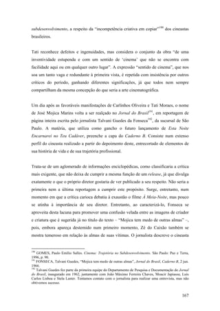 subdesenvolvimento, a respeito da “incompetência criativa em copiar”190 dos cineastas
brasileiros.


Tati reconhece defeitos e ingenuidades, mas considera o conjunto da obra “de uma
inventividade estupenda e com um sentido de ‘cinema’ que não se encontra com
facilidade aqui ou em qualquer outro lugar”. A expressão “sentido de cinema”, que nos
soa um tanto vaga e redundante à primeira vista, é repetida com insistência por outros
críticos do período, ganhando diferentes significações, já que todos nem sempre
compartilham da mesma concepção do que seria a arte cinematográfica.


Um dia após as favoráveis manifestações de Carlinhos Oliveira e Tati Moraes, o nome
de José Mojica Marins volta a ser realçado no Jornal do Brasil191, em reportagem de
página inteira escrita pelo jornalista Talvani Guedes da Fonseca192, da sucursal de São
Paulo. A matéria, que utiliza como gancho o futuro lançamento de Esta Noite
Encarnarei no Teu Cadáver, preenche a capa do Caderno B. Consiste num extenso
perfil do cineasta realizado a partir do depoimento deste, entrecortado de elementos de
sua história de vida e de sua trajetória profissional.


Trata-se de um aglomerado de informações enciclopédicas, como classificaria a crítica
mais exigente, que não deixa de cumprir a mesma função de um release, já que divulga
exatamente o que o próprio diretor gostaria de ver publicado a seu respeito. Não seria a
primeira nem a última reportagem a cumprir este propósito. Surge, entretanto, num
momento em que a crítica carioca debatia à exaustão o filme À Meia-Noite, mas pouco
se atinha à importância de seu diretor. Entretanto, ao caracterizá-lo, Fonseca se
aproveita desta lacuna para promover uma confusão velada entre as imagens de criador
e criatura que é sugerida já no título do texto – “Mojica tem medo de outras almas” –,
pois, embora apareça destemido num primeiro momento, Zé do Caixão também se
mostra temeroso em relação às almas de suas vítimas. O jornalista descreve o cineasta


190
    GOMES, Paulo Emílio Salles. Cinema: Trajetória no Subdesenvolvimento. São Paulo: Paz e Terra,
1996, p. 90.
191
    FONSECA, Talvani Guedes, “Mojica tem medo de outras almas”, Jornal do Brasil, Caderno B, 2 jun.
1966.
192
    Talvani Guedes fez parte da primeira equipe do Departamento de Pesquisa e Documentação do Jornal
do Brasil, inaugurado em 1962, juntamente com João Máximo Ferreira Chaves, Moacir Japiassu, Luís
Carlos Lisboa e Stela Laster. Tentamos contato com o jornalista para realizar uma entrevista, mas não
obtivemos sucesso.


                                                                                                167
 