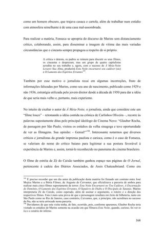como um homem obscuro, que trajava casaca e cartola, além de trabalhar num estúdio
com atmosfera semelhante à de uma casa mal-assombrada.


Para realizar a matéria, Fonseca se apropria do discurso de Marins sem distanciamento
crítico, colaborando, assim, para disseminar a imagem de vítima das mais variadas
circunstâncias que o cineasta sempre propagou a respeito de si próprio.

                 A crítica o detesta, os padres se reúnem para discutir os seus filmes,
                 os cineastas o desprezam, mas um grupo de quatro capitalistas
                 acredita no seu trabalho e, agora, com o sucesso de À Meia-Noite
                 Levarei Sua Alma, produzirá Esta Noite encarnarei seu cadáver (sic)
                 e O Lamento dos Espíritos Errantes193.


Também por esse motivo o jornalista recai em algumas incorreções, fruto de
informações falseadas por Marins, como seu ano de nascimento, publicado como 1929 e
não 1936, estratégia utilizada pelo jovem diretor desde a década de 1950 para dar a idéia
de que seria mais velho e, portanto, mais experiente.


No intuito de exaltar o autor de À Meia-Noite, o jornalista, ainda que considere este um
“filme louco” – retomando a idéia contida na crônica de Carlinhos Oliveira –, recorre às
palavras supostamente ditas pelo principal ideólogo do Cinema Novo: “Glauber Rocha,
de passagem por São Paulo, visitou os estúdios da velha sinagoga e teve oportunidade
de ver as filmagens. Sua opinião: - Genial!”194. Interessante notarmos que diversos
críticos e jornalistas da grande imprensa paulista e carioca, como é o caso de Fonseca,
se valeriam do nome do crítico baiano para legitimar a sua postura favorável à
experiência de Marins e, assim, torná-lo reconhecido no panorama do cinema brasileiro.


O filme de estréia de Zé do Caixão também ganhou espaço nas páginas de O Jornal,
pertencente à cadeia dos Diários Associados, de Assis Chateaubriand. Como era


193
    É preciso recordar que um dia antes da publicação desta matéria foi firmado um contrato entre José
Mojica Marins e a Ibéria Filmes, de Augusto de Cervantes, que oficializava a parceria de ambos para
realizar mais cinco filmes supostamente de terror: Esta Noite Encarnarei no Teu Cadáver, A Encarnação
do Demônio, O Lamento dos Espíritos Errantes, O Sepulcro do Diabo e O Discípulo de Satanás. Marins
interpretaria Zé do Caixão, como esperado, além de assinar o argumento, o roteiro e a direção dos
respectivos filmes. Esta é mais uma prova de que o personagem resultara em êxito de bilheteria, tanto em
São Paulo como no Rio de Janeiro, caso contrário, Cervantes, que, a princípio, não acreditara no sucesso
da fita, não se teria arriscado nesta parceria.
194
    Duvidamos de que esta visita tenha, de fato, ocorrido, pois, conforme apuramos, Glauber Rocha teria
visitado os estúdios de Marins somente na ocasião em que filmava Esta Noite, quando, curioso, foi ver in
loco o cenário do inferno.


                                                                                                   168
 