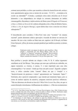 costume neste periódico, o crítico, que assumira a coluna de cinema há um mês, assina o
texto aparentemente apenas com as iniciais de seu nome – N. H. S. –, eximindo-se de
revelar sua identidade195. Contudo, a produção crítica deste articulista em O Jornal
demonstra a sua independência em relação às correntes dominantes no âmbito
cinematográfico. Reconhece o mérito artístico de filmes como O Pagador de Promessas
e Deus e o Diabo na Terra do Sol, embora sobreponha a eles o filme de Roberto Santos,
A Hora e a Vez de Augusto Matraga, a quem dedica duas vezes a nota dez em críticas
subseqüentes196.


O desconhecido autor considera À Meia-Noite mais uma “‘aventura’” de cineasta
nacional”, porém demonstra relativa aprovação à incursão do diretor no universo do
macabro. De zero a dez, confere ao filme nota seis, superior à de O Desafio, de Paulo
César Sarraceni, reflexo da mesma sensação paradoxal que também acometeu os demais
colegas.

                 Poderíamos encher esta página de adjetivos, para classificar o filme
                 dirigido e interpretado por José Mojica Marins. Iriam eles de
                 “audacioso” a “asqueroso”, passando por “abusado”. Mas em nenhum
                 momento seriam tentados a uma aproximação desse com o outro
                 Mojica, canastrão dos canastrões. E isso já é dizer quase tudo. 197 (sic)


Para justificar a posição adotada em relação à obra, N. H. S. utiliza argumento
semelhante ao de Tati Moraes. “Sim, porque, por mais que a película nos embrulhe, em
alguns momentos, as vísceras, é cinema. E o mais importante para uma obra
cinematográfica é “ser cinema”. Ainda que fosse arte pelo avesso”. Segundo o próprio
texto, o crítico concebia como “cinema” filmes em que a “criação” e o
“desenvolvimento de premissas e roteiro” apresentassem um “tratamento ‘lógico’”.
Entretanto, não é possível compreender o que entende por tratamento lógico, pois se
exime de analisar aspectos da narrativa, conquanto mencione possíveis influências.
“Não nos deteremos em discutir as teses de À Meia-Noite Levarei Sua Alma, em que se
casam distorções nietzcheanas e hoffmanianas do cotidiano. (...) Não nos aventuraremos

195
    S., N. H., “Esta Noite Levarei Sua Alma”, O Jornal, Rio de Janeiro, 4 jun. 1966. O título do texto
revela a confusão feita pelo crítico entre os nomes de ambos os filmes de Marins. Realizamos ampla
pesquisa para descobrir qual a sua identidade, mas não obtivemos êxito.
196
    Ver S., N. H., “A hora e a vez de Augusto Matraga (1)”, O Jornal, 2º Caderno, Rio de Janeiro, 5 mai.
1966, p. 2 e “A hora e a vez (2)”, O Jornal, 2º Caderno, Rio de Janeiro, 6 mai. 1966, p. 2.
197
    Ao desmerecer “o outro Mojica”, não sabemos se autor faz referência ao diretor de A Sina do
Aventureiro e Meu Destino em Tuas Mãos, traçando uma delimitação entre a primeira e a segunda fase de
sua carreira, ou se faz alusão a seu homônimo, o padre José Mojica.


                                                                                                   169
 