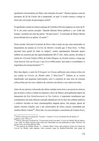 igualmente à hermenêutica do filme e das intenções do autor”. Destaca apenas a cena do
desespero de Zé do Caixão sob a tempestade, na qual “a erosão começa a atingir as
raízes das convicções do personagem central”.


O significado contido na irônica analogia de Carlinhos Oliveira reaparece no texto de N.
H. S. em outra curiosa asserção: “Quando Herman Hesse publicou o seu ‘Lobo das
Estepes’ assinalou em uma das partes: ‘Só para loucos’. À realização de Mojica Marins
possivelmente deva-se aplicar ‘el cuento’”.


Nesta ocasião, Salvyano Cavalcanti de Paiva volta à seção em que eram anunciados os
lançamentos da semana no Correio da Manhã e ressalta que À Meia-Noite, “o filme
nacional mais genial de todos os tempos”, estaria supostamente faturando quatro
milhões de cruzeiros por dia (aproximadamente R$ 27 mil). Antes, porém, dá ênfase à
estréia de A Grande Cidade (1966), de Carlos Diegues, no circuito carioca, e alega que
Toda Donzela Tem um Pai que é uma Fera (1966) estaria “provando a versatilidade e a
importância do cinema brasileiro”198.


Dois dias depois, o autor de O Gangster no Cinema publicaria uma extensa crítica em
sua coluna no Correio da Manhã sobre À Meia-Noite199. Embora já se tivesse
manifestado com pequenas intervenções, esta é a primeira de uma séria de extensas
críticas feitas por ele com o objetivo de valorizar este diretor e sua controversa obra.


Antes de nos atermos à discussão das idéias contidas neste texto e aos possíveis motivos
que levaram o crítico a militar na imprensa a favor de Marins, principalmente depois do
lançamento de Esta NoiteEncarnarei no Teu Cadáver, é importante ressaltarmos que
consideramos um tanto obscura a posição adotada por ele em face dos embates políticos
e estéticos travados no meio cinematográfico daquela época. Isto porque, apesar de
manter estreitas relações com a ala conservadora da crítica carioca comandada por
Antônio Moniz Vianna200, Paiva não via com restrições o nascimento do Cinema Novo,

198
    PAIVA, Salvyano Cavalcanti de, “Cartazes – Cinema”, Correio da Manhã, Rio de Janeiro, 4º
Caderno, 5 jun. 1966, p. 8.
199
    PAIVA, Salvyano Cavalcanti de, “À meia-noite levarei sua alma”, Correio da Manhã, Rio de Janeiro,
7 jun. 1966. As idéias expostas nesta crítica são sintetizadas em nota publicada na seção “Mosaico” da
revista Visão, em 24 de junho de 1966.
200
    Nas palavras de Glauber Rocha: “(...) Antônio Moniz Viana, todo poderoso Crítico de Cinema do
Correio da Manhã, onde algumas vezes assumira cargo de Redator/Chefe/líder dum grupo de


                                                                                                 170
 