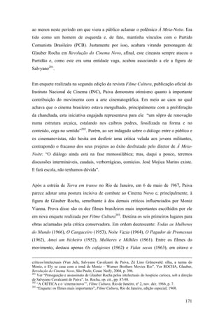 ao menos neste período em que viera a público aclamar o polêmico À Meia-Noite. Era
tido como um homem de esquerda e, de fato, mantinha vínculos com o Partido
Comunista Brasileiro (PCB). Justamente por isso, acabara virando personagem de
Glauber Rocha em Revolução do Cinema Novo, afinal, este cineasta sempre atacou o
Partidão e, como este era uma entidade vaga, acabou associando a ele a figura de
Salvyano201.


Em enquete realizada na segunda edição da revista Filme Cultura, publicação oficial do
Instituto Nacional de Cinema (INC), Paiva demonstra otimismo quanto à importante
contribuição do movimento com a arte cinematográfica. Em meio ao caos no qual
achava que o cinema brasileiro estava mergulhado, principalmente com a proliferação
da chanchada, esta iniciativa engajada representava para ele “um sôpro de renovação
numa estrutura arcaica, estalando nos caibros podres, fossilizada na forma e no
conteúdo, cega no sentido”202. Porém, ao ser indagado sobre o diálogo entre o público e
os cinemanovistas, não hesita em desferir uma crítica velada aos jovens militantes,
contrapondo o fracasso dos seus projetos ao êxito desfrutado pelo diretor de À Meia-
Noite: “O diálogo ainda está na fase monossilábica; mas, daqui a pouco, teremos
discussões intermináveis, caudais, verborrágicas, comícios. José Mojica Marins existe.
E fará escola, não tenhamos dúvida”.


Após a estréia de Terra em transe no Rio de Janeiro, em 6 de maio de 1967, Paiva
parece adotar uma postura incisiva de combate ao Cinema Novo e, principalmente, à
figura de Glauber Rocha, semelhante à dos demais críticos influenciados por Moniz
Vianna. Prova disso são os dez filmes brasileiros mais importantes escolhidos por ele
em nova enquete realizada por Filme Cultura203. Destina os seis primeiros lugares para
obras aclamadas pela crítica conservadora. Em ordem decrescente: Todas as Mulheres
do Mundo (1966), O Cangaceiro (1953), Noite Vazia (1964), O Pagador de Promessas
(1962), Amei um bicheiro (1952), Mulheres e Milhões (1961). Entre os filmes do
movimento, destaca apenas Os cafajestes (1962) e Vidas secas (1963), em oitavo e


críticos/intelectuais (Van Jafa, Salvyano Cavalcanti de Paiva, Zé Lino Grünewald: olha, a turma do
Moniz, o Ely se casa com a irmã de Moniz – Warner Brothers Movies Rio”. Ver ROCHA, Glauber,
Revolução do Cinema Novo, São Paulo, Cosac Naify, 2004, p. 396.
201
    Ver “Perseguição e assassinato de Glauber Rocha pelos intelectuais do hospício carioca, sob a direção
de Salvyano Cavalcanti de Paiva”. In. Rocha, op. cit., pp. 87-98.
202
    “A CRÍTICA e o ‘cinema novo’”, Filme Cultura, Rio de Janeiro, nº 2, nov. dez. 1966, p. 7.
203
    “Enquete: os filmes mais importantes”, Filme Cultura, Rio de Janeiro, edição especial, 1968.


                                                                                                    171
 