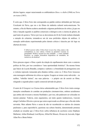 décimo lugares, sequer mencionando os emblemáticos Deus e o diabo (1964) ou Terra
em transe (1967).


É certo que À Meia-Noite não correspondia ao padrão estético defendido por Salvyano
Cavalcanti de Paiva, que era o de filmes da indústria cultural norte-americana. No
entanto, a fita de Marins acabava atendendo a algumas preferências do crítico, já que era
feita e lançada segundo os padrões comerciais e dialogava com o cinema de gênero, do
qual tanto ele gostava. Talvez por isso as desventuras de Zé do Caixão tenham chamado
a atenção do colunista, tornando-se um de seus preferidos objetos de análises. A
sensação ambivalente experimentada pelos demais críticos é descrita por ele logo na
abertura do texto:

               É difícil escrever sobre À Meia-Noite Levarei Sua Alma, tantos e tão
               contraditórios os seus valores. Cinema ou paranóia? Loucura ou
               genialidade? Reflexo racional de uma realidade – a triste realidade
               brasileira, ou simples brincadeira dispendiosa de retardados, de
               instintivos, de alimárias?


Paiva procura erguer o filme a partir da relação de espelhamento deste com o contexto
político do País, por isso considera-o “uma oportunidade histórica”. Da mesma forma
que Inácio de Loyola Brandão, compara o sadismo e a brutalidade do protagonista com
a violenta repressão instaurada pela ditadura militar, como se À Meia-Noite trouxesse
uma mensagem subliminar de crítica ao regime. Exagera ao tomar como subversão – ou
melhor, “rebelião íntima”, nas suas palavras – o próprio ato de assistir ao filme,
relegando a segundo plano o apelo comercial advindo do gênero.


O autor de O Gangster no Cinema deixa subentendido que À Meia-Noite traria consigo
intenções semelhantes às contidas em produções cinemanovistas, embora acreditemos
que ambas não tivessem a mesma finalidade e, por isso, não pudessem ser colocadas no
mesmo patamar. Todavia, estes argumentos, um tanto quanto tendenciosos, visavam
atingir Carlinhos Oliveira e provar que estava equivocado ao afirmar que a fita não tinha
serventia. Mais adiante Paiva o acusa de não ter reconhecido os méritos do cineasta
paulistano e, para espezinhá-lo, questiona sua cultura literária, demonstrando pretensa
erudição ao ressaltar que À Meia-Noite sofria influência de escritores como Stéphane
Mallarmé, Arthur Rimbaud, Lord Byron, Alfred De Musset, Álvares de Azevedo, Edgar
Allan Poe e Bram Stoker.



                                                                                      172
 