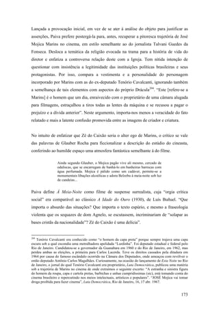 Lançada a provocação inicial, em vez de se ater à análise do objeto para justificar as
asserções, Paiva prefere postergá-la para, antes, recuperar a pitoresca trajetória de José
Mojica Marins no cinema, em estilo semelhante ao do jornalista Talvani Guedes da
Fonseca. Desloca a temática da religião evocada na trama para a história de vida do
diretor e enfatiza a controversa relação deste com a Igreja. Tem nítida intenção de
questionar com insistência a legitimidade das instituições políticas brasileiras e seus
protagonistas. Por isso, compara a vestimenta e a personalidade do personagem
incorporado por Marins com as do ex-deputado Tenório Cavalcanti, ignorando também
a semelhança de tais elementos com aspectos do próprio Drácula204. “Este [refere-se a
Marins] é o homem que um dia, enraivecido com o proprietário de uma câmara alugada
para filmagens, estraçalhou a tiros todas as lentes da máquina e se recusou a pagar o
prejuízo e a dívida anterior”. Neste argumento, importa-nos menos a veracidade do fato
relatado e mais a latente confusão promovida entre as imagens de criador e criatura.


No intuito de enfatizar que Zé do Caixão seria o alter ego de Marins, o crítico se vale
das palavras de Glauber Rocha para ficcionalizar a descrição do estúdio do cineasta,
conferindo ao humilde espaço uma atmosfera fantástica semelhante à do filme.

                 Ainda segundo Glauber, o Mojica pagão vive ali mesmo, cercado de
                 odaliscas, que se encarregam de banhá-lo em banheiras barrocas com
                 água perfumada. Mojica é pálido como um cadáver, permite-se a
                 monumentais libações alcoólicas e adora Belzebu à meia-noite sob luz
                 de candeias...


Paiva define À Meia-Noite como filme de suspense surrealista, cuja “orgia crítica
social” era comparável ao clássico A Idade do Ouro (1930), de Luís Buñuel. “Que
importa o absurdo das situações? Que importa o texto espúrio, e mesmo a fraseologia
violenta que os sequazes de dom Agnelo, se escutassem, incriminariam de “solapar as
bases cristãs da nacionalidade”? Zé do Caixão é uma delícia”.


204
   Tenório Cavalcanti era conhecido como “o homem da capa preta” porque sempre trajava uma capa
escura sob a qual escondia uma metralhadora apelidada “Lurdinha”. Foi deputado estadual e federal pelo
Rio de Janeiro. Candidatou-se a governador da Guanabara em 1960 e do Rio de Janeiro, em 1962, mas
perdeu ambas as eleições, a primeira para Carlos Lacerda. Teve os direitos cassados pela ditadura em
1964 por causa do famoso escândalo ocorrido na Câmara dos Deputados, onde ameaçou com revólver o
então deputado Antônio Carlos Magalhães. Curiosamente, na ocasião do lançamento de Esta Noite no Rio
de Janeiro, o jornal do qual Tenório Cavalcanti era proprietário, Luta Democrática, publicou uma matéria
sob a trajetória de Marins no cinema de onde extraímos o seguinte excerto: “A estranha e sinistra figura
do homem da roupa, capa e cartola pretas, barbichas e unhas cumpridíssimas (sic), está tomando conta do
cinema brasileiro e repercutindo nos meios intelectuais, artísticos e populares”. “JOSÉ Mojica vai tomar
droga proibida para fazer cinema”, Luta Democrática, Rio de Janeiro, 16, 17 abr. 1967.


                                                                                                   173
 