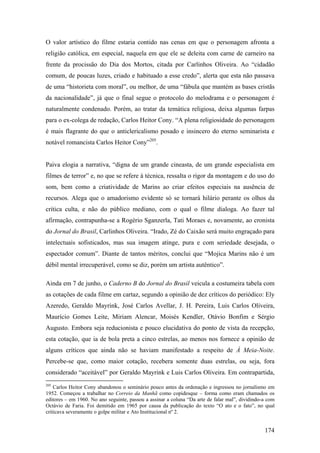 O valor artístico do filme estaria contido nas cenas em que o personagem afronta a
religião católica, em especial, naquela em que ele se deleita com carne de carneiro na
frente da procissão do Dia dos Mortos, citada por Carlinhos Oliveira. Ao “cidadão
comum, de poucas luzes, criado e habituado a esse credo”, alerta que esta não passava
de uma “historieta com moral”, ou melhor, de uma “fábula que mantém as bases cristãs
da nacionalidade”, já que o final segue o protocolo do melodrama e o personagem é
naturalmente condenado. Porém, ao tratar da temática religiosa, deixa algumas farpas
para o ex-colega de redação, Carlos Heitor Cony. “A plena religiosidade do personagem
é mais flagrante do que o anticlericalismo posado e insincero do eterno seminarista e
notável romancista Carlos Heitor Cony”205.


Paiva elogia a narrativa, “digna de um grande cineasta, de um grande especialista em
filmes de terror” e, no que se refere à técnica, ressalta o rigor da montagem e do uso do
som, bem como a criatividade de Marins ao criar efeitos especiais na ausência de
recursos. Alega que o amadorismo evidente só se tornará hilário perante os olhos da
crítica culta, e não do público mediano, com o qual o filme dialoga. Ao fazer tal
afirmação, contrapunha-se a Rogério Sganzerla, Tati Moraes e, novamente, ao cronista
do Jornal do Brasil, Carlinhos Oliveira. “Irado, Zé do Caixão será muito engraçado para
intelectuais sofisticados, mas sua imagem atinge, pura e com seriedade desejada, o
espectador comum”. Diante de tantos méritos, conclui que “Mojica Marins não é um
débil mental irrecuperável, como se diz, porém um artista autêntico”.

Ainda em 7 de junho, o Caderno B do Jornal do Brasil veicula a costumeira tabela com
as cotações de cada filme em cartaz, segundo a opinião de dez críticos do periódico: Ely
Azeredo, Geraldo Mayrink, José Carlos Avellar, J. H. Pereira, Luis Carlos Oliveira,
Maurício Gomes Leite, Miriam Alencar, Moisés Kendler, Otávio Bonfim e Sérgio
Augusto. Embora seja reducionista e pouco elucidativa do ponto de vista da recepção,
esta cotação, que ia de bola preta a cinco estrelas, ao menos nos fornece a opinião de
alguns críticos que ainda não se haviam manifestado a respeito de À Meia-Noite.
Percebe-se que, como maior cotação, recebera somente duas estrelas, ou seja, fora
considerado “aceitável” por Geraldo Mayrink e Luis Carlos Oliveira. Em contrapartida,
205
    Carlos Heitor Cony abandonou o seminário pouco antes da ordenação e ingressou no jornalismo em
1952. Começou a trabalhar no Correio da Manhã como copidesque – forma como eram chamados os
editores – em 1960. No ano seguinte, passou a assinar a coluna “Da arte de falar mal”, dividindo-a com
Octávio de Faria. Foi demitido em 1965 por causa da publicação do texto “O ato e o fato”, no qual
criticava severamente o golpe militar e Ato Institucional nº 2.


                                                                                                 174
 