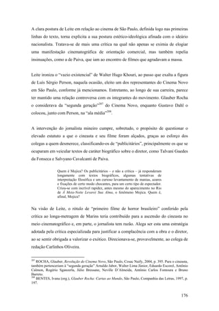 A clara postura de Leite em relação ao cinema de São Paulo, definida logo nas primeiras
linhas do texto, torna explícita a sua postura estético-ideológica afinada com o ideário
nacionalista. Tratava-se de mais uma crítica na qual não apenas se eximia de elogiar
uma manifestação cinematográfica de orientação comercial, mas também repelia
insinuações, como a de Paiva, que iam ao encontro de filmes que agradavam a massa.


Leite ironiza o “vazio existencial” de Walter Hugo Khouri, ao passo que exalta a figura
de Luís Sérgio Person, naquela ocasião, eleito um dos representantes do Cinema Novo
em São Paulo, conforme já mencionamos. Entretanto, ao longo de sua carreira, parece
ter mantido uma relação controversa com os integrantes do movimento. Glauber Rocha
o considerava da “segunda geração”207 do Cinema Novo, enquanto Gustavo Dahl o
colocou, junto com Person, na “ala média”208.


A intervenção do jornalista mineiro cumpre, sobretudo, o propósito de questionar o
elevado estatuto a que o cineasta e seu filme foram alçados, graças ao esforço dos
colegas a quem desmerece, classificando-os de “publicitários”, principalmente os que se
ocuparam em veicular textos de caráter biográfico sobre o diretor, como Talvani Guedes
da Fonseca e Salvyano Cavalcanti de Paiva.

                Quem é Mojica? Os publicitários – e não a crítica – já responderam
                longamente com textos biográficos, algumas tentativas de
                interpretação filosófica e um curioso levantamento de manias, azares
                e fixações de certo modo chocantes, para um certo tipo de espectador.
                Criou-se com incrível rapidez, antes mesmo do aparecimento no Rio
                de À Meia-Noite Levarei Sua Alma, o fenômeno Mojica. Quem é,
                afinal, Mojica?


Na visão de Leite, o rótulo de “primeiro filme de horror brasileiro” conferido pela
crítica ao longa-metragem de Marins teria contribuído para a ascensão do cineasta no
meio cinematográfico e, em parte, o jornalista tem razão. Alega ser esta uma estratégia
adotada pela crítica especializada para justificar a complacência com a obra e o diretor,
ao se sentir obrigada a valorizar o exótico. Direcionava-se, provavelmente, ao colega de
redação Carlinhos Oliveira.

207
    ROCHA, Glauber, Revolução do Cinema Novo, São Paulo, Cosac Naify, 2004, p. 395. Para o cineasta,
também pertenceriam à “segunda geração” Arnaldo Jabor, Walter Lima Júnior, Eduardo Escorel, Antônio
Calmon, Rogério Sganzerla, Júlio Bressane, Neville D’Almeida, Antônio Carlos Fontoura e Bruno
Barreto.
208
    BENTES, Ivana (org.), Glauber Rocha: Cartas ao Mundo, São Paulo, Companhia das Letras, 1997, p.
197.


                                                                                               176
 