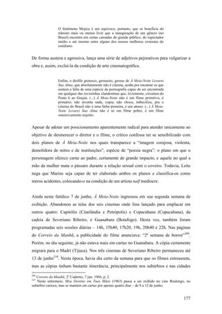O fenômeno Mojica é um equívoco, portanto, que se beneficia do
               trânsito mais ou menos livre que a inauguração de um gênero (no
               Brasil) encontra em certas camadas do grande público, do espectador
               médio e até mesmo entre alguns dos nossos melhores cronistas do
               cotidiano.


De forma austera e agressiva, lança uma série de adjetivos pejorativos para vulgarizar a
obra e, assim, excluí-la da condição de arte cinematográfica.


               Enfim, o desfile grotesco, grosseiro, grosso de À Meia-Noite Levarei
               Sua Alma, que absolutamente não é cinema, acaba por encantar os que
               sentem a falta de uma espécie de pornografia capaz de ser encontrada
               em qualquer das revistinhas clandestinas que, livremente, circulam do
               Posto 6 ao Grajaú. (...) À Meia-Noite não é um filme primitivo, é
               primário; não inventa nada, copia; não choca, imbeciliza, pra o
               cinema do Brasil não é uma linha pioneira, é um atraso. (...) À Meia-
               Noite Levarei Sua Alma não é só um filme pobre, é um filme
               ostensivamente nojento.


Apesar de adotar um posicionamento aparentemente radical para atender unicamente ao
objetivo de desmerecer o diretor e o filme, o crítico confessa ter se sensibilizado com
dois planos de À Meia-Noite nos quais transparece a “imagem corajosa, violenta,
demolidora de mitos e de instituições”, espécie de “poesia negra”: o plano em que o
personagem oferece carne ao padre, certamente de grande impacto, e aquele no qual a
mão da mulher mata o pássaro durante a relação sexual com o coveiro. Todavia, Leite
nega que Marins seja capaz de ter elaborado ambos os planos e classifica-os como
meros acidentes, colocando-o na condição de um artista naïf medíocre.


Ainda neste fatídico 7 de junho, À Meia-Noite ingressou em sua segunda semana de
exibição. Abandonou as telas dos seis cinemas onde fora lançado para emplacar em
outros quatro: Capitólio (Cinelândia e Petrópolis) e Copacabana (Copacabana), da
cadeia de Severiano Ribeiro, e Guanabara (Botafogo). Desta vez, também foram
programadas seis sessões diárias – 14h, 15h40, 17h20, 19h, 20h40 e 22h. Nas páginas
do Correio da Manhã, a publicidade do filme anunciava: “2ª semana de horror”209.
Porém, no dia seguinte, já não estava mais em cartaz no Guanabara. A cópia certamente
migrara para o Madri (Tijuca). Nos três cinemas de Severiano Ribeiro permaneceu até
13 de junho210. Nesta época, havia dia certo da semana para que os filmes estreassem,
mas as cópias tinham bastante itinerância, principalmente nos subúrbios e nas cidades

209
   Correio da Manhã, 2º Caderno, 7 jun. 1966, p. 2.
210
   Neste entremeio, Meu Destino em Tuas Mãos (1963) passa a ser exibido no cine Realengo, no
subúrbio carioca, mas se mantém em cartaz por apenas quatro dias – de 9 a 12 de junho.


                                                                                        177
 