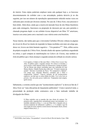 do interior. Estas cópias poderiam emplacar numa sala qualquer hoje e, se houvesse
descontentamento do exibidor com a sua arrecadação, poderia deixá-la já no dia
seguinte, por isso um número de reproduções aparentemente reduzido muitas vezes era
suficiente para circular por diversos cinemas. No caso de À Meia-Noite, esse processo é
bem nítido. Além disso, ainda que a reserva de mercado fosse de oito filmes brasileiros
para cada estrangeiro, funcionava na proporção de dezesseis por um, pois permitia o
chamado programa duplo: se um exibidor tivesse disponível um filme “b” americano,
inseria-o em cartaz junto com o nacional e esse valeria como cota brasileira.


Nesse ínterim, não tardou para que o irreverente Carlinhos Oliveira voltasse às páginas
do Jornal do Brasil no intuito de responder às farpas recebidas com mais um artigo que,
dessa vez, levava um título bastante sugestivo – “Um paradoxo”211. Nele, reflete acerca
da própria recepção de À Meia-Noite, fazendo alusão não apenas à polêmica engendrada
na crítica, a qual compara às manifestações no Cahiers du Cinema, mas também ao
êxito de público que o fazia alcançar a segunda semana de exibição no circuito carioca.

                   E de repente a Cidade só fala num filme: À Meia-Noite Levarei Sua
                   Alma. O público pede a segunda semana. Os críticos se dividem, e
                   nesse tiroteio verbal algumas balas me chamuscam a manga do paletó.
                   Tati de Morais deu quatro estrelinhas para esta realização de José
                   Mojica Marins. Gláuber Rocha disse dêle (sic): “O maior cineasta do
                   mundo”. Salviano Cavalcânti de Paiva: “Só comparável a Buñuel”.
                   Um amigo meu, chamado Maurício, considera que o filme é
                   simplesmente “nojento”. Trata-se, portanto, de um acontecimento
                   explosivo, um fato que se coloca diante de todos. Você acha bom ou
                   péssimo, mas não pode passar indiferente. Tropeçamos num enigma.
                   [grifo nosso]


Sabiamente, o cronista conclui que este “acontecimento explosivo” se devia ao fato de À
Meia-Noite ser “uma obra-prima de lançamento publicitário”. Como é possível notar, a
precariedade da produção então contrastava com o bem realizado trabalho de
divulgação dos filmes.

                   O filme explodiu com as paredes das ruas cheias de cartazes. Na
                   primeira noite, segunda-feira, normalmente pouco movimentada, vi a
                   multidão siderada no Roxy. (...) era um filme feito e lançado com as
                   técnicas modernas de influenciar o público (...). A verdade é que há
                   uma região do nosso espírito à mercê dessas fascinações fáceis, dessas
                   mágicas bêstas (sic) (...)




211
      OLIVEIRA, José Carlos, “Um paradoxo”, Jornal do Brasil, Rio de Janeiro, 8 jun. 1966.


                                                                                             178
 