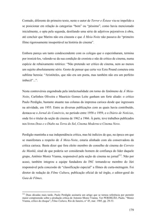 Contudo, diferente do primeiro texto, neste o autor de Terror e Êxtase viu-se impelido a
se posicionar em relação às categorias “bom” ou “péssimo”, como havia mencionado
inicialmente, e opta pela segunda, destilando uma série de adjetivos pejorativos à obra,
até concluir que Marins não era cineasta e que À Meia-Noite não passava do “primeiro
filme rigorosamente insuportável na história do cinema”.


Embora pareça um tanto condescendente com os colegas que o espezinharam, termina
por ironizá-los, valendo-se da sua condição de cronista e não de crítico de cinema, numa
espécie de rebaixamento retórico: “Não pretendo ser crítico de cinema, nem ao menos
um sujeito absolutamente sério. Gosto de pensar que certa vez Ezra Pound cometeu esta
sublime heresia: “Aristóteles, que não era um poeta, mas também não era um perfeito
imbecil”...”.


Nesta controvérsia engendrada pela intelectualidade em torno do fenômeno de À Meia-
Noite, Carlinhos Oliveira e Maurício Gomes Leite ganham um forte aliado: o crítico
Paulo Perdigão, bastante atuante nas colunas da imprensa carioca desde que ingressara
na atividade, em 1955. Entre as diversas publicações com as quais havia contribuído,
destaca-se o Jornal do Comércio, no período entre 1958 e 1959, e o Diário de Notícias,
onde foi o titular da seção de cinema de 1962 a 1966. À parte, teve trabalhos publicados
nos livros Deus e o Diabo na Terra do Sol, Cinema Moderno e Cinema Novo.


Perdigão mantinha a sua independência crítica, mas há indícios de que, na época em que
se manifestara a respeito de À Meia-Noite, estaria alinhado com ala conservadora da
crítica carioca. Basta dizer que fora eleito membro do conselho de cinema do Correio
da Manhã, sinal de que poderia ser considerado homem de confiança do líder daquele
grupo, Antônio Moniz Vianna, responsável pela seção de cinema no jornal212. Não por
acaso, também integrou a equipe fundadora do INC tornando-se membro do Júri
responsável pela concessão de “classificação especial” a filmes de curta-metragem. Foi
diretor de redação de Filme Cultura, publicação oficial de tal órgão, e editor-geral do
Guia de Filmes.



212
   Duas décadas mais tarde, Paulo Perdigão assinaria um artigo que se tornou referência por permitir
maior compreensão sobre a produção crítica de Antonio Moniz Vianna. Ver PERDIGÃO, Paulo, “Moniz
Vianna, crítico de choque”, Filme Cultura, Rio de Janeiro, n° 45, mar. 1985, pp. 29-33.


                                                                                               179
 