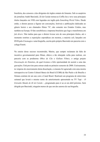 brasileira, dos censores e dos dirigentes de órgãos estatais de fomento. Sob os auspícios
do jornalista André Barcinski, Zé do Caixão tornou-se Coffin Joe e teve seus principais
títulos lançados em VHS com legendas em inglês pela Something Weird Vídeo. Desde
então, o diretor passou a figurar em convenções, festivais e publicações dedicadas ao
gênero horror e aos chamados filmes “b”, não somente nos Estados Unidos, mas
também na Europa. O fato sensibilizou a imprensa brasileira que logo o transformou em
fait divers. Não tardou para que o diretor tivesse seis de seus principais títulos, até o
momento restritos a exposições esporádicas em mostras, a maioria cult, lançados em
DVD pela Cinemagia e uma biografia, escrita pelo próprio Barcinski em parceria com o
colega Finotti.


Na esteira desse sucesso reconstruído, Marins, que sempre reclamara da falta de
incentivo governamental para filmar, obteve a tão almejada verba para realizar, em
parceria com as produtoras Olhos de Cão e Gullane Filmes, o antigo projeto
Encarnação do Demônio, do qual tivemos a feliz oportunidade de assistir a uma das
gravações. Está previsto para estrear ainda no primeiro semestre de 2008. Curiosamente,
às vésperas do encerramento desta dissertação, o cineasta foi agraciado com uma mostra
retrospectiva no Centro Cultural Banco do Brasil (CCBB) de São Paulo e de Brasília e
firmara contrato de um ano com o Canal Brasil. Realizará um programa de entrevistas
semanal que levará o mesmo nome do anteriormente apresentado na TV Tupi – O
Estranho Mundo de Zé do Caixão –, programado para ir ao ar em abril próximo. Será
dirigido por Barcinski, ninguém menos do que um dos autores de sua biografia.




                                                                                      18
 