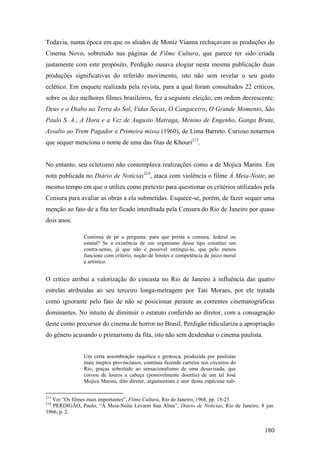 Todavia, numa época em que os aliados de Moniz Vianna rechaçavam as produções do
Cinema Novo, sobretudo nas páginas de Filme Cultura, que parece ter sido criada
justamente com este propósito, Perdigão ousava elogiar nesta mesma publicação duas
produções significativas do referido movimento, isto não sem revelar o seu gosto
eclético. Em enquete realizada pela revista, para a qual foram consultados 22 críticos,
sobre os dez melhores filmes brasileiros, fez a seguinte eleição, em ordem decrescente:
Deus e o Diabo na Terra do Sol, Vidas Secas, O Cangaceiro, O Grande Momento, São
Paulo S. A., A Hora e a Vez de Augusto Matraga, Menino de Engenho, Ganga Bruta,
Assalto ao Trem Pagador e Primeira missa (1960), de Lima Barreto. Curioso notarmos
que sequer menciona o nome de uma das fitas de Khouri213.


No entanto, seu ecletismo não contemplava realizações como a de Mojica Marins. Em
nota publicada no Diário de Notícias214, ataca com violência o filme À Meia-Noite, ao
mesmo tempo em que o utiliza como pretexto para questionar os critérios utilizados pela
Censura para avaliar as obras a ela submetidas. Esquece-se, porém, de fazer sequer uma
menção ao fato de a fita ter ficado interditada pela Censura do Rio de Janeiro por quase
dois anos.

               Continua de pé a pergunta: para que presta a censura, federal ou
               estatal? Se a existência de um organismo desse tipo constitui um
               contra-senso, já que não é possível extingui-lo, que pelo menos
               funcione com critério, noção de limites e competência de juízo moral
               e artístico.


O crítico atribui a valorização do cineasta no Rio de Janeiro à influência das quatro
estrelas atribuídas ao seu terceiro longa-metragem por Tati Moraes, por ele tratada
como ignorante pelo fato de não se posicionar perante as correntes cinematográficas
dominantes. No intuito de diminuir o estatuto conferido ao diretor, com a consagração
deste como precursor do cinema de horror no Brasil, Perdigão ridiculariza a apropriação
do gênero acusando o primarismo da fita, isto não sem desdenhar o cinema paulista.


               Um certa assombração raquítica e grotesca, produzida por paulistas
               mais ineptos provincianos, continua fazendo carreira nos circuitos do
               Rio, graças sobretudo ao sensacionalismo de uma desavisada, que
               coroou de louros a cabeça (possivelmente doentia) de um tal José
               Mojica Marins, dito diretor, argumentista e ator dessa espécime sub-

213
  Ver “Os filmes mais importantes”, Filme Cultura, Rio de Janeiro, 1968, pp. 18-25.
214
   PERDIGÃO, Paulo, “À Meia-Noite Levarei Sua Alma”, Diário de Notícias, Rio de Janeiro, 8 jun.
1966, p. 2.


                                                                                          180
 
