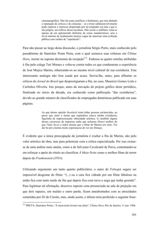 cinematográfica. Não há como justificar o fenômeno, que tem abalado
                    a reputação de críticos e de cineastas – só o triste subdesenvolvimento
                    pode explicar o interesse despertado por tal estupidez em lata e que é,
                    ela própria, um reflexo dessa incultura. Não existe o subfilme: trata-se
                    apenas de um aglomerado disforme de cenas amadorísticas, sem o
                    nível mínimo de acabamento técnico capaz de autorizar uma exibição
                    pública com caráter de “espetáculo”.


Para não passar ao largo desta discussão, o jornalista Sérgio Porto, mais conhecido pelo
pseudônimo de Stanislaw Ponte Preta, com o qual assinava suas crônicas em Última
Hora, insiste na suposta dicotomia da recepção215. Endossa as quatro estrelas atribuídas
à fita pela colega Tati Moraes e volta-se contra todos os que condenaram a experiência
de José Mojica Marins, rebaixando-os ao mesmo nível cultural de sua cozinheira. Esta
interessante analogia não fora usada por acaso. Servia-lhe, antes, para alfinetar os
críticos do Jornal do Brasil que desprestigiaram a fita, no caso, Maurício Gomes Leite e
Carlinhos Oliveira. Isto porque, antes da inovação do projeto gráfico deste periódico,
finalizada no início da década, era conhecido como publicação “das cozinheiras”,
devido ao grande número de classificados de empregadas domésticas publicado em suas
páginas.

                    As que deram opinião favorável eram tôdas pessoas esclarecidas, ao
                    passo que entre a turma que espinafrou estava minha cozinheira,
                    figurinha de impressionante obtusidade artística. Li também alguns
                    desses cocorocas da imprensa sadia que acharam Hatari melhor do
                    que Vidas Secas e todos diziam que o filme de Marins era ruim. Vai
                    daí fui pro cinema muito esperançoso de ver um filmaço.


É evidente que a única preocupação do jornalista é exaltar a fita de Marins, não pelo
valor artístico da obra, mas para polemizar com a crítica especializada. Por isso exime-
se de uma análise mais atenta, como a de Salvyano Cavalcanti de Paiva, contentando-se
em reforçar o apelo do rótulo ao classificar À Meia-Noite como o melhor filme de terror
depois de Frankenstein (1931).


Utilizando argumento um tanto quanto publicitário, o autor de Febeapá sugere ser
impossível desgostar do filme: “(...) ou o cara fica vidrado por um filme fabuloso ou
então fica com tanto medo da fita que depois fica com raiva e nega que tenha gostado”.
Para legitimar tal afirmação, descreve suposta cena presenciada na sala de projeção em
que dois rapazes, um mulato e outro pardo, ficam amedrontados com as atrocidades
cometidas por Zé do Caixão, mas, ainda assim, o último teria proferido a seguinte frase:

215
      PRETA, Stanislaw Ponte, “À meia-noite levarei sua alma”, Última Hora, Rio de Janeiro, 11 jun. 1966.


                                                                                                     181
 