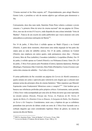 “Cinema nacional só faz filme nojento, né?”. Propositadamente, para atingir Maurício
Gomes Leite, o jornalista se vale do mesmo adjetivo que utilizara para desmerecer a
fita.


Curiosamente, doze dias mais tarde, Stanislaw Ponte Preta voltaria a aclamar o jovem
cineasta e “o primeiro filme de terror do cinema nacional” não nas páginas de Última
Hora, mas nas da revista O Cruzeiro, onde dispunha de uma coluna intitulada “Artes &
Manhas”. Trata-se de um excerto de cunho publicitário que visava anunciar com certa
antecedência as próximas realizações de Marins216.


Em 14 de junho, À Meia-Noite é exibido apenas no Madri (Tijuca) e no Central
(Niterói). A partir deste momento, observamos uma nítida migração de boa parte das
cópias para as salas do subúrbio carioca. Em 15 de junho, continuou no Central
(Niterói), mas emplacou em outros quatro, onde permaneceu cinco dias – Floriano
(Centro), Brás de Pina (subúrbio), Cascadura (subúrbio) e Leopoldina (Penha). Em 19
de junho, é exibido apenas no Central (Niterói) e no Politeama (Catete). Entre 20 e 29
de junho, À Meia-Noite passou pelo Presidente (Centro), Ipanema (Ipanema), Botafogo
(Botafogo), Fluminense (São Cristóvão), Dom Pedro (Petrópolis), Caxias (Caxias) e por
outros dois cinemas do subúrbio – Vaz Lobo e Coliseu.


O cartaz publicitário da fita veiculado nas páginas do Correio da Manhã comemora a
quarta semana em cartaz e aproveita para valorizá-la com slogans que a colocam num
patamar acima das principais obras do cinema fantástico: “Mais espantoso que Drácula!
Espetacular como Frankenstein! Misterioso como o vampiro!”217. Vale lembrar que se
baseava nas referências proferidas pelos próprios críticos. Curiosamente, neste período,
À Meia-Noite vinha acompanhado por uma série de filmes de terror que eram reprisados
no circuito carioca: Drácula, Príncipe das Trevas, As Profecias do Dr. Terror, O
Agente da Morte, E o Demônio Criou os Homens, A Garganta do Diabo, Nos Domínios
do Terror e Os Vampiros. Consideramos, neste caso, a hipótese de que os exibidores
pretendiam tirar proveito do debate criado em torno de À Meia-Noite lucrando com a
exibição daqueles que eram considerados legítimos filmes do gênero, na esteira do
sucesso da obra de Marins.

216
      PRETA, Stanislaw Ponte, “Artes & Manhas”, O Cruzeiro, 23 jun. 1966.
217
      Correio da Manhã, 4º Caderno, Rio de Janeiro, 19 jun. 1966, p. 10.


                                                                                    182
 