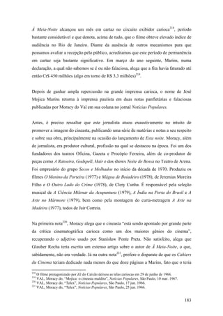 À Meia-Noite alcançou um mês em cartaz no circuito exibidor carioca218, período
bastante considerável e que denota, acima de tudo, que o filme obteve elevado índice de
audiência no Rio de Janeiro. Diante da ausência de outros mecanismos para que
possamos avaliar a recepção pelo público, acreditamos que este período de permanência
em cartaz seja bastante significativo. Em março do ano seguinte, Marins, numa
declaração, a qual não sabemos se é ou não falaciosa, alega que a fita havia faturado até
então Cr$ 450 milhões (algo em torno de R$ 3,3 milhões)219.


Depois de ganhar ampla repercussão na grande imprensa carioca, o nome de José
Mojica Marins retorna à imprensa paulista em duas notas panfletárias e falaciosas
publicadas por Moracy do Val em sua coluna no jornal Notícias Populares.


Antes, é preciso ressaltar que este jornalista atuou exaustivamente no intuito de
promover a imagem do cineasta, publicando uma série de matérias e notas a seu respeito
e sobre sua obra, principalmente na ocasião do lançamento de Esta noite. Moracy, além
de jornalista, era produtor cultural, profissão na qual se destacou na época. Foi um dos
fundadores dos teatros Oficina, Gazeta e Procópio Ferreira, além de co-produtor de
peças como A Ratoeira, Godspell, Hair e dos shows Noite de Bossa no Teatro de Arena.
Foi empresário do grupo Secos e Molhados no início da década de 1970. Produziu os
filmes O Menino da Porteira (1977) e Mágoa de Boiadeiro (1978), de Jeremias Moreira
Filho e O Outro Lado do Crime (1978), de Clery Cunha. É responsável pela seleção
musical de A Ciência Milenar da Acupuntura (1979), A Índia na Porta do Brasil e A
Arte no Mármore (1979), bem como pela montagem do curta-metragem A Arte na
Madeira (1977), todos de Jair Correia.


Na primeira nota220, Moracy alega que o cineasta “está sendo apontado por grande parte
da crítica cinematográfica carioca como um dos maiores gênios do cinema”,
recuperando o adjetivo usado por Stanislaw Ponte Preta. Não satisfeito, alega que
Glauber Rocha teria escrito um extenso artigo sobre o autor de À Meia-Noite, o que,
sabidamente, não era verdade. Já na outra nota221, profere o disparate de que os Cahiers
du Cinema teriam dedicado nada menos do que doze páginas a Marins, fato que o teria

218
    O filme protagonizado por Zé do Caixão deixou as telas cariocas em 29 de junho de 1966.
219
    VAL, Moracy do, “Mojica: o cineasta maldito”, Notícias Populares, São Paulo, 10 mar. 1967.
220
    VAL, Moracy do, “Telex”, Notícias Populares, São Paulo, 17 jun. 1966.
221
    VAL, Moracy do, “Telex”, Notícias Populares, São Paulo, 25 jun. 1966.


                                                                                                 183
 