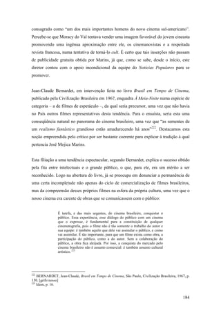 consagrado como “um dos mais importantes homens do novo cinema sul-americano”.
Percebe-se que Moracy do Val tentava vender uma imagem favorável do jovem cineasta
promovendo uma ingênua aproximação entre ele, os cinemanovistas e a respeitada
revista francesa, numa tentativa de torná-lo cult. É certo que tais inserções não passam
de publicidade gratuita obtida por Marins, já que, como se sabe, desde o início, este
diretor contou com o apoio incondicional da equipe do Notícias Populares para se
promover.


Jean-Claude Bernardet, em intervenção feita no livro Brasil em Tempo de Cinema,
publicado pela Civilização Brasileira em 1967, enquadra À Meia-Noite numa espécie de
categoria – a de filmes de espetáculo –, da qual seria precursor, uma vez que não havia
no País outros filmes representativos desta tendência. Para o ensaísta, seria esta uma
conseqüência natural no panorama do cinema brasileiro, uma vez que “as sementes de
um realismo fantástico grandioso estão amadurecendo há anos”222. Destacamos esta
noção empreendida pelo crítico por ser bastante coerente para explicar à tradição à qual
pertencia José Mojica Marins.


Esta filiação a uma tendência espectacular, segundo Bernardet, explica o sucesso obtido
pela fita entre intelectuais e o grande público, o que, para ele, era um mérito a ser
reconhecido. Logo na abertura do livro, já se preocupa em denunciar a permanência de
uma certa incompletude não apenas do ciclo de comercialização de filmes brasileiros,
mas da compreensão desses próprios filmes na esfera da própria cultura, uma vez que o
nosso cinema era carente de obras que se comunicassem com o público:


                É tarefa, e das mais urgentes, do cinema brasileiro, conquistar o
                público. Essa experiência, esse diálogo do público com um cinema
                que o expresse, é fundamental para a constituição de qualquer
                cinematografia, pois o filme não é tão somente o trabalho do autor e
                sua equipe: é também aquilo que dele vai assinalar o público, e como
                vai assimilar. É tão importante, para que um filme exista como obra, a
                participação do público, como a do autor. Sem a colaboração do
                público, a obra fica aleijada. Por isso, a conquista do mercado pelo
                cinema brasileiro não é assunto comercial: é também assunto cultural
                artístico. 223




222
    BERNARDET, Jean-Claude, Brasil em Tempo de Cinema, São Paulo, Civilização Brasileira, 1967, p.
130. [grifo nosso]
223
    Idem, p. 16.


                                                                                             184
 
