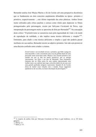 Bernardet analisa José Mojica Marins e Zé do Caixão sob uma perspectiva dicotômica
que se fundamenta em dois conceitos amplamente difundidos na época– primário e
primitivo, respectivamente –, este último importado das artes plásticas. Ambos foram
muito utilizados pela crítica paulista e carioca como rótulo para depreciar os filmes
protagonizados pelo personagem, exceto por Salvyano Cavalcanti de Paiva, cuja
interpretação do personagem muito se aproxima da feita por Bernardet224. Na concepção
deste crítico: “O primitivismo se caracteriza mais pela ingenuidade de visão e do modo
de reprodução da realidade, e não implica numa técnica deficiente e simples”225.
Entretanto, para aludir a esta técnica deficiente e simples a qual não poderia passar
incólume em sua análise, Bernardet recorre ao adjetivo primário. Isto não sem promover
uma discreta confusão entre criador e criatura.

                Zé do Caixão é um revoltado raivoso e primário, que bebe a pinga de
                uma macumba e come vorazmente uma coxa de galinha diante de uma
                procissão numa sexta-feira santa. Mojica é um cineasta primitivo (no
                sentido em que se fala em pintor primitivo), que se entrega
                inteiramente: seu filme é um jato de libertação. Suas frustrações
                (lamenta não ter filhos perto de uma estátua representando uma
                mulher nua) e seu sadismo (por jogo, corta dois dedos de um cara com
                uma garrafa quebrada) atingem o paroxismo. Quando Zé do Caixão
                deixa de manter essas relações com o mundo, forças superiores
                apoderam-se de sua alma, na maior alucinação da personagem.226




224
     A respeito da análise feita por Salvyano Cavalcanti de Paiva à qual aludimos, ver p. 232 desta
pesquisa.
225
    Idem,p. 21.
226
    Idem, p. 131.


                                                                                              185
 