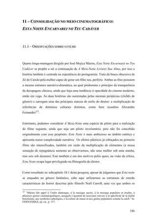 11 – CONSOLIDAÇÃO NO MEIO CINEMATOGRÁFICO:
ESTA NOITE ENCARNAREI NO TEU CADÁVER



11.1 – OBSERVAÇÕES SOBRE O FILME



Quarto longa-metragem dirigido por José Mojica Marins, Esta Noite Encarnarei no Teu
Cadáver se propõe a ser a continuação de À Meia-Noite Levarei Sua Alma, por isso a
história também é centrada na experiência do protagonista. Trata da busca obsessiva de
Zé do Caixão pela mulher capaz de gerar um filho seu, perfeito. Ambas as fitas possuem
a mesma estrutura narrativo-dramática, na qual predomina o princípio da transparência
da decupagem clássica, ainda que haja uma tendência à opacidade do cinema moderno,
então em voga. As duas histórias são sustentadas pelas mesmas peripécias (clichês de
gênero) e carregam uma das principais marcas de estilo do diretor: a multiplicação de
referências de domínios culturais distintos, como bem ressaltou Alexandre
Fernandez227.


Entretanto, podemos considerar À Meia-Noite uma espécie de piloto para a realização
do filme seguinte, ainda que seja um piloto involuntário, pois não foi concebido
originalmente com esse propósito. Esta Noite é mais ambicioso no âmbito estético e
apresenta maior complexidade narrativa. Os efeitos plásticos já esboçados no primeiro
filme são intensificados, também em razão da multiplicação de elementos (a nossa
sensação de repugnância aumenta ao observarmos, não uma mulher sob uma aranha,
mas seis sob dezenas). Este também é um dos motivos pelos quais, na visão da crítica,
Esta Noite ocupa lugar privilegiado na filmografia do diretor.


Como ressaltado no subcapítulo 10.1 desta pesquisa, apesar de julgarmos que Esta noite
se enquadra no gênero fantástico, cabe aqui utilizarmos as estruturas de enredo
características do horror descritas pelo filósofo Noël Carroll, uma vez que ambos os

227
   “Marins fait appel à l’enfer dantesque, à la musique sacrée, à la musique populaire et érudite, à
plusieurs genres cinématografiques, auxquels s’ajoutent de nouveaux renvois à la spécificité de la réalité
brésilienne, aux symboles catholiques, è la culture de masse et aux genres populaires comme le catch.” In:
FERNANDEZ, op. cit., p. 157.


                                                                                                     186
 