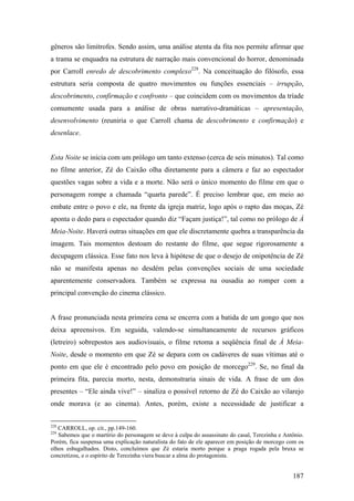 gêneros são limítrofes. Sendo assim, uma análise atenta da fita nos permite afirmar que
a trama se enquadra na estrutura de narração mais convencional do horror, denominada
por Carroll enredo de descobrimento complexo228. Na conceituação do filósofo, essa
estrutura seria composta de quatro movimentos ou funções essenciais – irrupção,
descobrimento, confirmação e confronto – que coincidem com os movimentos da tríade
comumente usada para a análise de obras narrativo-dramáticas – apresentação,
desenvolvimento (reuniria o que Carroll chama de descobrimento e confirmação) e
desenlace.


Esta Noite se inicia com um prólogo um tanto extenso (cerca de seis minutos). Tal como
no filme anterior, Zé do Caixão olha diretamente para a câmera e faz ao espectador
questões vagas sobre a vida e a morte. Não será o único momento do filme em que o
personagem rompe a chamada “quarta parede”. É preciso lembrar que, em meio ao
embate entre o povo e ele, na frente da igreja matriz, logo após o rapto das moças, Zé
aponta o dedo para o espectador quando diz “Façam justiça!”, tal como no prólogo de À
Meia-Noite. Haverá outras situações em que ele discretamente quebra a transparência da
imagem. Tais momentos destoam do restante do filme, que segue rigorosamente a
decupagem clássica. Esse fato nos leva à hipótese de que o desejo de onipotência de Zé
não se manifesta apenas no desdém pelas convenções sociais de uma sociedade
aparentemente conservadora. Também se expressa na ousadia ao romper com a
principal convenção do cinema clássico.


A frase pronunciada nesta primeira cena se encerra com a batida de um gongo que nos
deixa apreensivos. Em seguida, valendo-se simultaneamente de recursos gráficos
(letreiro) sobrepostos aos audiovisuais, o filme retoma a seqüência final de À Meia-
Noite, desde o momento em que Zé se depara com os cadáveres de suas vítimas até o
ponto em que ele é encontrado pelo povo em posição de morcego229. Se, no final da
primeira fita, parecia morto, nesta, demonstraria sinais de vida. A frase de um dos
presentes – “Ele ainda vive!” – sinaliza o possível retorno de Zé do Caixão ao vilarejo
onde morava (e ao cinema). Antes, porém, existe a necessidade de justificar a


228
   CARROLL, op. cit., pp.149-160.
229
   Sabemos que o martírio do personagem se deve à culpa do assassinato do casal, Terezinha e Antônio.
Porém, fica suspensa uma explicação naturalista do fato de ele aparecer em posição de morcego com os
olhos esbugalhados. Disto, concluímos que Zé estaria morto porque a praga rogada pela bruxa se
concretizou, e o espírito de Terezinha viera buscar a alma do protagonista.


                                                                                                187
 