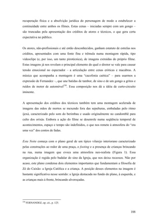 recuperação física e a absolvição jurídica do personagem de modo a estabelecer a
continuidade entre ambos os filmes. Estas cenas – iniciadas sempre com um gongo –
são truncadas pela apresentação dos créditos de atores e técnicos, o que gera certa
expectativa no público.


Os atores, não-profissionais e até então desconhecidos, ganham estatuto de estrelas nos
créditos, apresentados com uma fonte fina e trêmula numa montagem rápida, tipo
videoclipe (e, por isso, um tanto pirotécnica), de imagens extraídas do próprio filme.
Estas imagens já nos revelam o principal elemento do qual o diretor se vale para causar
tensão emocional no espectador – a articulação entre cenas eróticas e macabras. A
música que acompanha a montagem é uma “cacofonia caótica” – para usarmos a
expressão de Fernandez –, que une batidas de tambor, de sino e de um gongo a gritos e
ruídos de motor de automóvel230. Essa composição nos dá a idéia de curto-circuito
iminente.


A apresentação dos créditos dos técnicos também tem uma montagem acelerada de
imagens das mãos de mortos se mexendo fora das sepulturas, embaladas pelo ritmo
ijexá, caracterizado pelo som do berimbau e usado originalmente no candomblé para
culto dos orixás. Embora a ação do filme se desenrole numa seqüência temporal de
acontecimentos, espaço e tempo são indefinidos, o que nos remete à atmosfera do “era
uma vez” dos contos de fadas.


Esta Noite começa com o plano geral de um típico vilarejo interiorano caracterizado
pelas construções ao redor de uma praça, o footing e a presença de crianças brincando
na rua, numa imagem que evoca uma atmosfera neo-realista (Figura 1). Essa
organização é regida pelo badalar do sino da Igreja, que nos deixa receosos. Não por
acaso, este plano condensa dois elementos importantes que fundamentam a filosofia de
Zé do Caixão: a Igreja Católica e a criança. A posição desses elementos na imagem é
bastante significativa nesse sentido: a Igreja destacada no fundo do plano, à esquerda, e
as crianças mais à frente, brincando alvoroçadas.




230
      FERNANDEZ, op. cit., p. 125.


                                                                                     188
 