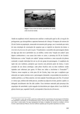 Figura 1 Cena inicial da história: panorâmica do vilarejo
                        onde vive Zé do Caixão




Ainda na seqüência inicial, interessa-nos analisar o modo pelo qual se dá a irrupção do
protagonista, que desequilibra a aparente harmonia do vilarejo. O impacto do retorno de
Zé do Caixão na população, anunciado novamente pelo gongo, nos é mostrado por meio
de uma estratégia de construção de suspense que se repetirá no decorrer da trama: a
inversão do processo de ação-reação. Visualizamos o assombro dos personagens diante
de algo que não nos é permitido ver, ou melhor, vemos uma “reação em cadeia” para
depois conhecermos a sua causa (em todos os casos, a presença de Zé do Caixão).
Referimo-nos a uma “reação em cadeia” porque assistimos a uma sucessão de planos
contendo a reação individual de um ou de um grupo de personagens. A seqüência do
rapto das seis mulheres, peripécia que encerra esta primeira parte da trama, é outro
exemplo de uso dessa estratégia: cada plano focaliza uma ou duas mulheres sendo
raptadas sem sabermos por quem. O filme nos induz a incriminar o Truncador231.
Todavia, nossa suspeita se volta para Zé do Caixão, haja vista que a seqüência que
antecede aos raptos termina com o personagem clamando a necessidade de encontrar a
mulher perfeita e, no filme anterior, ele teria raptado Terezinha para este fim. O coronel
é o único que, embora não tenha provas, acredita na culpa do coveiro, porém o padre e o
delegado inicialmente não lhe dão crédito. Essa estrutura marcada pela presença dos
arquétipos de autoridade e pela negação da descoberta por alguns deles é um clichê do
gênero horror que, segundo Carroll, corresponde à fase do descobrimento.




231
   O Truncador é outro tipo criado a partir da condensação de características de personagens de histórias
em quadrinhos e animações. É um brutamontes careca, com um olho mutilado, vestido como um lutador,
com calça e colete justos. No jogo maniqueísta da trama, é cúmplice do coronel no combate a Zé do
Caixão e apaixonado por Márcia, uma das mulheres raptadas que terá grande importância na trama.


                                                                                                    189
 