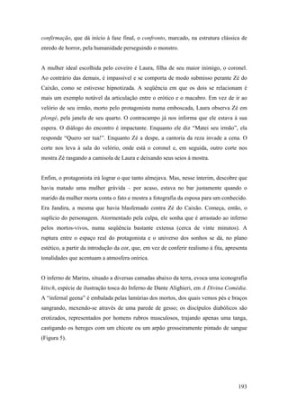 confirmação, que dá início à fase final, o confronto, marcado, na estrutura clássica de
enredo de horror, pela humanidade perseguindo o monstro.


A mulher ideal escolhida pelo coveiro é Laura, filha de seu maior inimigo, o coronel.
Ao contrário das demais, é impassível e se comporta de modo submisso perante Zé do
Caixão, como se estivesse hipnotizada. A seqüência em que os dois se relacionam é
mais um exemplo notável da articulação entre o erótico e o macabro. Em vez de ir ao
velório de seu irmão, morto pelo protagonista numa emboscada, Laura observa Zé em
plongé, pela janela de seu quarto. O contracampo já nos informa que ele estava à sua
espera. O diálogo do encontro é impactante. Enquanto ele diz “Matei seu irmão”, ela
responde “Quero ser tua!”. Enquanto Zé a despe, a cantoria da reza invade a cena. O
corte nos leva à sala do velório, onde está o coronel e, em seguida, outro corte nos
mostra Zé rasgando a camisola de Laura e deixando seus seios à mostra.


Enfim, o protagonista irá lograr o que tanto almejava. Mas, nesse ínterim, descobre que
havia matado uma mulher grávida – por acaso, estava no bar justamente quando o
marido da mulher morta conta o fato e mostra a fotografia da esposa para um conhecido.
Era Jandira, a mesma que havia blasfemado contra Zé do Caixão. Começa, então, o
suplício do personagem. Atormentado pela culpa, ele sonha que é arrastado ao inferno
pelos mortos-vivos, numa seqüência bastante extensa (cerca de vinte minutos). A
ruptura entre o espaço real do protagonista e o universo dos sonhos se dá, no plano
estético, a partir da introdução da cor, que, em vez de conferir realismo à fita, apresenta
tonalidades que acentuam a atmosfera onírica.


O inferno de Marins, situado a diversas camadas abaixo da terra, evoca uma iconografia
kitsch, espécie de ilustração tosca do Inferno de Dante Alighieri, em A Divina Comédia.
A “infernal geena” é embalada pelas lamúrias dos mortos, dos quais vemos pés e braços
sangrando, mexendo-se através de uma parede de gesso; os discípulos diabólicos são
erotizados, representados por homens rubros musculosos, trajando apenas uma tanga,
castigando os hereges com um chicote ou um arpão grosseiramente pintado de sangue
(Figura 5).




                                                                                       193
 