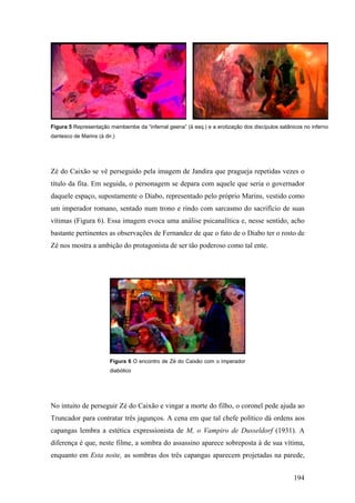 Figura 5 Representação mambembe da “infernal geena” (à esq.) e a erotização dos discípulos satânicos no inferno
dantesco de Marins (à dir.)




Zé do Caixão se vê perseguido pela imagem de Jandira que pragueja repetidas vezes o
título da fita. Em seguida, o personagem se depara com aquele que seria o governador
daquele espaço, supostamente o Diabo, representado pelo próprio Marins, vestido como
um imperador romano, sentado num trono e rindo com sarcasmo do sacrifício de suas
vítimas (Figura 6). Essa imagem evoca uma análise psicanalítica e, nesse sentido, acho
bastante pertinentes as observações de Fernandez de que o fato de o Diabo ter o rosto de
Zé nos mostra a ambição do protagonista de ser tão poderoso como tal ente.




                        Figura 6 O encontro de Zé do Caixão com o imperador
                        diabólico




No intuito de perseguir Zé do Caixão e vingar a morte do filho, o coronel pede ajuda ao
Truncador para contratar três jagunços. A cena em que tal chefe político dá ordens aos
capangas lembra a estética expressionista de M, o Vampiro de Dusseldorf (1931). A
diferença é que, neste filme, a sombra do assassino aparece sobreposta à de sua vítima,
enquanto em Esta noite, as sombras dos três capangas aparecem projetadas na parede,


                                                                                                 194
 