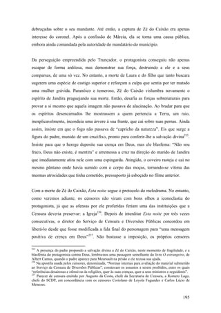 debruçadas sobre o seu mandante. Até então, a captura de Zé do Caixão era apenas
interesse do coronel. Após a confissão de Márcia, ela se torna uma causa pública,
embora ainda comandada pela autoridade do mandatário do município.


Da perseguição empreendida pelo Truncador, o protagonista conseguiu não apenas
escapar de forma ardilosa, mas demonstrar sua força, destruindo a ele e a seus
comparsas, de uma só vez. No entanto, a morte de Laura e do filho que tanto buscara
sugerem uma espécie de castigo superior e reforçam a culpa que sentia por ter matado
uma mulher grávida. Paranóico e temeroso, Zé do Caixão vislumbra novamente o
espírito de Jandira praguejando sua morte. Então, desafia as forças sobrenaturais para
provar a si mesmo que aquela imagem não passava de alucinação. Ao bradar para que
os espíritos desencarnados lhe mostrassem a quem pertencia a Terra, um raio,
inexplicavelmente, incendeia uma árvore à sua frente, que cai sobre suas pernas. Ainda
assim, insiste em que o fogo não passava de “capricho da natureza”. Eis que surge a
figura do padre, munido de um crucifixo, pronto para conferir-lhe a salvação divina235.
Insiste para que o herege deposite sua crença em Deus, mas ele blasfema: “Não sou
fraco, Deus não existe, é mentira” e arremessa a cruz na direção do marido de Jandira
que imediatamente atira nele com uma espingarda. Atingido, o coveiro rasteja e cai no
mesmo pântano onde havia sumido com o corpo das moças, tornando-se vítima das
mesmas atrocidades que tinha cometido, pressuposto já esboçado no filme anterior.


Com a morte de Zé do Caixão, Esta noite segue o protocolo do melodrama. No entanto,
como veremos adiante, os censores não viram com bons olhos a iconoclastia do
protagonista, já que as ofensas por ele proferidas feriam uma das instituições que a
Censura deveria preservar: a Igreja236. Depois de interditar Esta noite por três vezes
consecutivas, o diretor do Serviço de Censura e Diversões Públicas concordou em
liberá-lo desde que fosse modificada a fala final do personagem para “uma mensagem
positiva de crença em Deus”237. Não bastasse a imposição, os próprios censores

235
    A presença do padre propondo a salvação divina a Zé do Caixão, neste momento de fragilidade, e a
blasfêmia do protagonista contra Deus, lembra-nos uma passagem semelhante do livro O estrangeiro, de
Albert Camus, quando o padre aparece para Meursault na prisão e ele recusa sua ajuda.
236
    Na apostila usada pelos censores, denominada, “Normas internas para avaliação do material submetido
ao Serviço de Censura de Diversões Públicas”, constavam os assuntos a serem proibidos, entre os quais
“referências desairosas e ofensivas às religiões, quer às suas crenças, quer a seus ministros e seguidores”.
237
    Parecer de censura emitido por Augusto da Costa, chefe da Secretaria de Censura, a Romero Lago,
chefe do SCDP, em concordância com os censores Coriolano de Loyola Fagundes e Carlos Lúcio de
Menezes.


                                                                                                       195
 